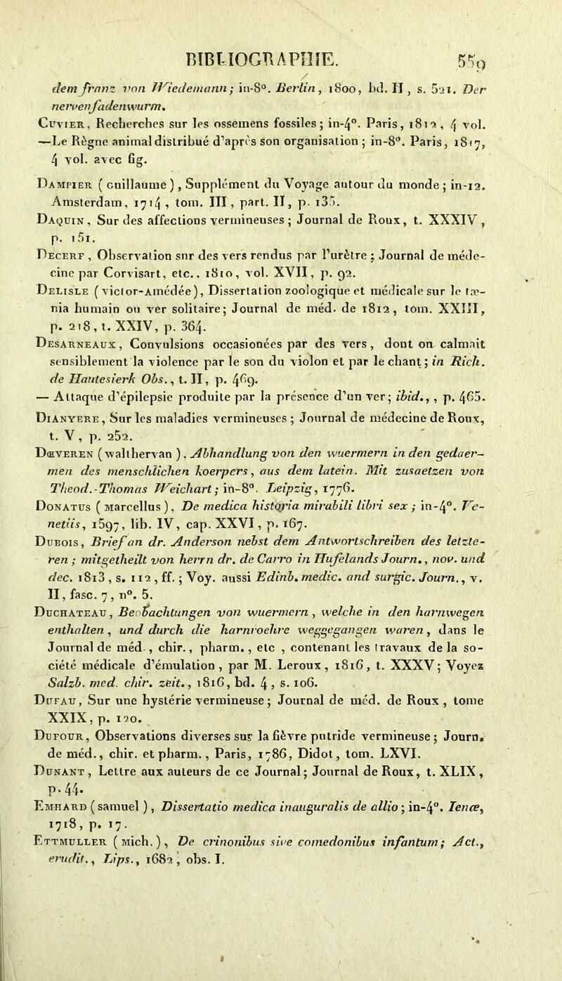 dem Jrnnz von IViedenmnn ; in-8°. Berlin, 1800, bd. Il , s. 5ai. Der neivenfadenwurm. Cuvier, Recherches sur les ossemens fossiles; in-40. Paris, 181a, 4 vol. —Le Règne animal distribué d’après son organisation ; in-8*. Paris, 1817, 4 vol. avec Cg. Dampier ( Guillaume ), Supplément du Voyage autour du monde ; in-12. Amsterdam, 1714 •> tom. III, part. II, p. i35. Daquin, Sur des affections vermineuses ; Journal de Roux, t. XXXIV, p. 15i. Decerf , Observation snr des vers rendus par l’urètre ; Journal de méde- cine par Corvisart, etc.. 1810, vol. XVII, p. 92. Delisle ( viclor-Amédée), Dissertation zooiogique et médicale sur le tae- nia humain ou ver solitaire; Journal de méd. de 1812, tom. XXIII, p. 218, t. XXIV, p. 364. Desarneaux, Convulsions occasionées par des vers, dont on calmait sensiblement la violence par le son du violon et par le chant; in Rick, de Hautesierk Ohs., t. II, p. 4^9- — Attaque d’épilepsie produite par la présence d’un ver; ibid., , p. 465. Dianyere , Sur les maladies vermineuses ; Journal de médecine de Roux, t. V , p. 252. D ai ver en (walthervan ). Abhandlung von den wuermern in den gedaer- men des menschîichen ko erp ers, aus dem latein. Mit zusaetzen von Thcod.-Thomas Weichart ; in-8°. Leipzig, 1776. Donatus ( Marcellus ), De medica liistqria mirabili tibri sex ; in-4°. Ve- netiis, 1697, lib. IV, cap. XXVI, p. 167. Dubois, Brief an dr. Anderson nebst dem Antwortschreiben des lelzte- ren ; mitgetheilt von herrn dr. de Carro in Ilufelands Journ., nov. und dec. i8i3 , s. 112 , ff. ; Voy. aussi Edinb. medic. and surgic. Journ., v. II, fasc. 7 , n°. 5. Duchateau , Beobachtungen von wuermern , welclie in den harnwegen enthalten , und durch die harnroelirc weggegangen waren, dans le Journal de méd , chir., pharm., etc , contenant les travaux de la so- ciété médicale d’émulation, par M. Leroux, 1816, t. XXXV; Voyez Salzb. med. chir. ze.it., 1816, bd. 4 , s. 106. Dufau, Sur une hystérie vermineuse ; Journal de méd. de Roux, tome XXIX, p. 120. Dutour, Observations diverses sur la fièvre putride vermineuse; Journ. de méd., chir. et pharm., Paris, 1786, Didot, tom. LXVI. Dunant , Lettre aux auteurs de ce Journal ; Journal de Roux, t. XLIX , p-44- Emhard (samuel ), Dissertatio medica inauguralis de allio ; in-4°. Tente, 1718, p. 17. Ettmuller ( Mich. ), De crinonibus sire comedonibus infantum; A et., érudit., Bips., 1682, obs. I.