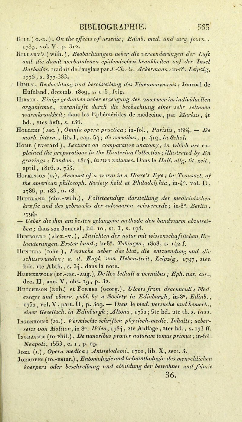 Hill ( g.-N.), On the ejfecls of arsenic ; Edinb. med. and surg. jauni., 1789, vol. V, p. 3l2. Hillary’s ( wiîh. ) , Beobachlungeii ueber die veraenderungen der Luft und die damil verbundencn epidemischen kranhheilen ouf der Insel Barbados, traduit de l’anglais par / -Cli.-G. Ackermann ; in-8°. Leipzig, 1776 , s. 377*383. Himly, Beobachlung und beschreibung des Finennenwurnis; Journal de Hufeland , drcemb. 1809, s. 11 5 , folg. Hirsch , Einige gedanlen ueber erzeugung der wuerrner im individuellen organisants, veranlafst durch die beobachlung einer selir sehenen wurmkrankheil ; dans les Ephémérides de médecine, par Markus, Zjr bd., 2les heft, s. i36. Holler.1 ( Jac. ) , Omnia opéra praclica ; in-fol., Parisiis, 1664. — De morb. inlern., lib. I, cap. 54; de vermibus, p. 419, iri Schol. Home ( Everard ), Lectures on comparative anatomy ; in which are ex- plained the préparations in the Ilunlerian Collection ; illuslrated by En gravings ; London , 1814, in two volumes. Dans le Hall. allg. lit. zeit., april, 181G. s. 753. Hopkinson (f.) , Account of a worm in a Horse^s Eye ; in Transact. of the american philosoph. Society held at Philadelphia , in-4°. vol. II, 1786, p. 183, n. 18. IIüFEiiAND (chr.-wilh.), Vollstaendige darstellung der medicinischen kræfte und des gebranchs der salzsauren schwererde ; in-8°. Berlin , *794- — Ueber die ihm ain besten gelungene méthode den bandwurm alzutrei- ben ; dans son Journal, bd. 10 , st. 3, s. 178. Humboidt ( aIck.-v. ) , Ansichten der natur mit wissenschaftlichenEr- laeuterungen. Erster band.; in-8°. Tubingen , 1808, s. 142 f. Hunters (John.), Versuche ueber das llut, die entzuendung und die schusswunden ; a. d. Engl, von Ilebenstreit, Leipzig, 1797, 2len bds. ite Abth., s. 34 , dans la note. Huenerwolf (nr.-jac.-Aug.), De ileo letliali a vermibus ; Eph. nat. cur., dec. II, ann. V , obs. 19 , p. 32. Hutcheson (Rob.) et Forbes (Georg.), Ulcers front dracunculi; Med, essays and observ. publ. by a Society in Edinburgh, in-8°. Edinb., 1752 , vol. V , part. II, p. 3og. — Dans le med. versuche und bcmerk., einer Gesellsch. in Edinburgh ; Altona , 1702 ; 5te bd. 2te th. s. 1022. Ingenhousz (jo.) , Vermischte schriften physisch-medic. Inlialls; ueber- setzt von Molitor, in-8°. Wien, 1784, ate Auflage , 2ter bd., s. 173 ff. Ingrassiæ (jo-phil.) , De tumoribus prceler naturam tomus pi'imus ; in-fol. Neapoli, i553, c. 1 , p. 19. Joee (j.). Opéra medica ; Anistelodami, 1701, lib. X, sect. 3. Joerdens (jo.-Heinr.), Entomologie und heltninthologie des mcnschlichen koerpers oder beschreibung und abbildung der bewohner und feinde 36.