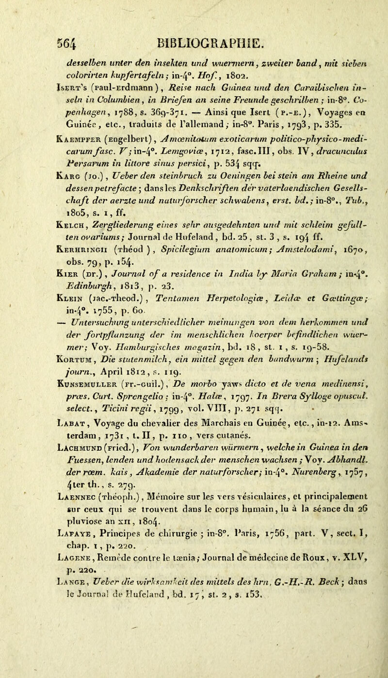 desselben unter den inseliten und wuemiern, zweiter land, mit sieben colorirlen kupferlafeln ; in-4°. Ilof., 1802. Isep.t’s (paul-Erdmann ), Reise nach Guinea uml den Curailisclien in- seln in Columbien, in Briefen an seine Freunde geschrilben ; in-8°. Co- penhagen, 1788, s. 369-371. — Ainsi que Isert (p.-e.), Voyages en Guinée, elc., traduits de l’allemand,- in-8u. Paris, 1793, p. 335. Kaempfer (Engelbert), Amœniunum exoticarum politico-physico-medi- carum fasc. V;in-4°. Lemgouiœ, 1712, fasc.III, obs. IV, dracunculus Fersarum in littore sinus persici, p. 534 SCIT* Karg (jo.) , Ueber den steinbruch zu Oeningen beistein am Rlieinc und dessenpetrejacte ; dans les Denkschriften dér valerlaendischen Gesells- cliaft der aerzte und naturforsclier schwabens, et'st. bd.; in-80., Tu b., 18o5, s. 1, ff. Kelch, Zergliederung eines sehr ausgedehntan und mit sclileim gejull- ten orariums ; Journal de Hufeland , bd. 25 , st. 3 , s. 19$ ff. Rerhringii (-rhéod ), Spicilegium anaiomicum ; Amslelodami, 1670, obs. 79, p. i54. Kier (Dr.) , Journal of a résidence in India by Maria Graliam ; in-4°. Fdinburgh, 1813, p. 23. Klein (jac.-Theod.) , Tentamen Herpetologiœ, Leidœ et Gœttingœ; in*4°. 1755, p. Go. — Untersuchung unterschiedliclier meinungen von dent fierkomrnen und der fortpflanzung der im menschlichen koerper befindlichen wuer- mer; Voy. Ilamburgisclies magazin, bd. 18, st. 1 , s. iq-58. Ivortum , Die stutenmilch, ein mitlel gegen den bandwurm ; Ilujelands journ., April 1812, s. 119. Kunsemuller (rr.-Guil.), De morbo yaws dicta et de vena medinensi, pries. Curt. Sprengelio ; iu-40. Halœ, 1797. In Brera Sylloge opuscut. select., Ticini regii, 1799, vol. VIII, p. 271 sqrj. Labat, Voyage du chevalier des Marchais en Guinée, etc., iu-12. Ams- terdam , 1731 , t. II, p. 110 , vers cutanés. Lachmund (rried.), Von wunderbaren würmern, welche in Guinea in den Fuessen, lenden und hodensack der menschen waehsen ; Voy. Abhandl. derrœm. kais, Akadetnic der naturforsclier; in*4°. Nurenlerg, x767, 41er th., s. 279. Laennec (Théoph.) , Mémoire sur les vers vésiculaires, et principalement sur ceux qui se trouvent dans le corps humain, lu à la séance du 26 pluviôse an xn, i8o4- Lafaye , Principes de chirurgie ; in-8°. Paris, 1766, part. V, sect. I, chap. 1, p. 220. Lagene , Remède contre le teenia ; Journal de médecine de Roux, v. XLV, p. 220. Lange , Ueber die wirksamkcit des miltels des hrn, G.-H.-R. Beck ; dans le Journal de Hufeland , bd. 17 ( st. 2 , s. i53.