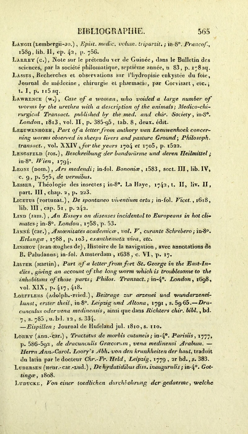 Langii (lembergii-JO.), Epist. rnedic. vélum, iripariil. ; in-S°. Franco/’., i5Sg, lib. II, ep. lyi, p. 756. Larrey (c.), Noie sur le prétendu ver de Guinée, dans le Bulletin des sciences, par la société philomatique, septième année, n 83, p. i;8sq. Lassus , Recherches et observations sur l’hydropisie enkystée du foie, Journal de médecine , chirurgie et pharmacie, par Corvisart, etc. ; t. I, p. 115 sq. Lawrence (w.) , Case oj a vroman, vvho voided a large number of wor/ns by the ureliira willi a description of the animais ; Medico-clii- rurgical Transact. published by the med. and chir. Society, in-8°. London, i8i3, vol. II, p. 385-g5, tab. 8, deux. édit. Lesuwenhoeh, Part of a letter J rom authory van Leeuwenhoeh concer- ning worms obserred inslieeps lirers and paslure G round-, Philosopk. transact., vol. XXIV,for the years 1704 et 1705, p. i522. Lengsfeld (jos.), Beschreibung der bandwürme und deren TIeilmiUel ; in-8°. IVien, 17g4- Leoni (dohi.) , Ars medendi; in-fol. Bononice, i583, sect. III, lib. IV, c. g, p. 575, de vermibus. Lesser, Théologie des insectes ; in-8°. La Haye, 1742,1. II, liv. II, part. III, chap. 2, p. 223. Licetus (Forlunal.), De spontaneo vivendum ortu; in-fol. Vicet., 1618, lib. III , cap. 5i, p. 242. Lind (ram.) , An Essays on diseuses incidental to Europeans in hot cli- mates ; in-8°. London, 1758, p. 53. Linné (car.), Arnœnitates acadeinicœ, vol. V, curante Schrebero ; in-8°. Erlangœ, 1788, p. io3, exaniliemata vira, etc. Linshot (jean Hughes de) , Histoire de la navigation , avec annotations de B. Paludanus ; in-fol. Amslerdam , i638 , c. VI, p. 17. Lïster (Martin), Pari of a letter fromfort St. George in the East-In- dies, giring an account of the long worm which is troublesome lo the inhabitans of those parts; Philos. Transact.; in-4°. London, iGg8, vol. XIX, p. 417 , 4ï8. Loefflers (Atlo'ph.-Fi ied.), Beitrage zur arzenei und wundarzenei- hunst, erster theil, in 8°. Leipzig und Altona, I7gi , s. 5g-65.—Dra- cuncidus odervena medinensis, ainsi que dans Richters chir. bibl., bd. 7, s. 78a , u. bd. 12 , s. 334. —Eispillen ; Journal de Idufeland jul. 1810, s. 110. Lorry (Ann.-car.) , Tractatus de morbis cutaneis; in-4°. Parisiis, 1777, p. 586-5g2, de dracunculis Grcecoram, vena medinensi Arabum. — Ilerrn. Ann.-Carol. Loory's Abh. von den kranhheiten der haut, traduit du latin par le docteur Chr.-Fr. Held, Leipzig, 177g , 2r bd., s. 383. Ludersen (Henr.-car.-Lud.), De hydaddibus diss. inauguralis ; in-4°. Got- dngee, 1808. Luducke, Von einer toedlichen durchbohrung der gedaerme, welche