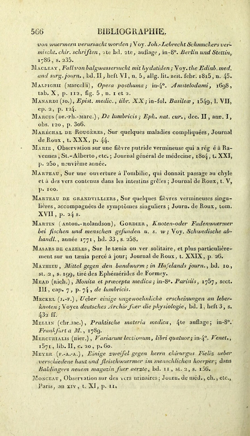 •von wuer/neni verursacht worden ; Voj. Joh.-Lebrecht Schmuckers ver- misclit. dur. scliriften, 2 te bd. 2.1e, auflage, in-8°. Berlin und Stellin, 1786, s. 235. Macleay , Fallvon balgwassersucht mit Lydaliden ; Voy. the Edinb. med. and surg.journ., bd. II, lieft VI, n. 5, allg. lit. zeit. febr. i8i5 , n. iÿ>. Malhghii (tviarcelli), Opéra posthuma; in-4°. Amstelodami, 1698, tab. X, p. 112, fig. 5 , n. 1 et 2. Manardi (jo.), Epist. medic., lïbr. -XAl; in-fol. Basileœ, x549, b VII, ep. 2, p. 124. Marcus (or.-ph.-Marc.), De lumbricis ; Epli. nat. cur., dec. II, arm. I, obs. 120 , p. 3o6. Maréchal de Rougères, Sur quelques maladies compliquées, Journal de Roux , t. XXX, p. 44. Marie , Observation sur une fièvre putride vermineuse qui a rég é à Ra- vennes , St.-Alberto, etc.; Journal général de médecine, 1804, t- XXI, p. 260, neuvième année. Marteau, Sur une ouverture à l’ombilic, qui donnait passage au chyle et à des vers contenus dans les intestins grêles ; Journal de Roux, t. V, p. 100. Marteau de grAndvilliers , Sur quelques fièvres vermineuses singu- lières, accompagnées de symptômes singuliers ; Journ. de Roux, tom. XVII, P. 24s.' Martin ( Anton.-Rolandson), Gordier, Knoten-oder Fadenwuermer bei fischcn und menschen gefunden u. s. w; Voy. Schwedische ab- handl., année 1771, bd. 33 , s. 258. Masars de cazeles, Sur le tænia ou ver solitaire, et plus particulière- ment sur un tænia percé à jour; Journal de Roux, t. XXIX, p. 26. Mathieu, Mittel gegen den bandwurm ; in Hujelands journ., bd. 10, si. 2 , s. 199, tiré des Ephémérides de Formey. Mead (Rich.) , Monita et preecepta me die a ; in-8°. Parisiis, 1767, sect. III, cap. 7 , p. 74 , de lumbricis. Meckel (j.-t.) , Ueber einige imgewoehnliche erscheinungen an leber- knoten ; Voyez deutsches Arcliiy Juer die physiologie, bd. I, heft 3, s. 432 ff. Mellin (chr.iac.), Praktische malaria rr.edica, l\le auflage; in-8°. Frankfurt a DI., 178g. Mercurialis (nier.), Variarum leelionum, libri quatuor ; in-J0. Vend., 1571, lib. II, c. 20, p. 60. Meyer (f.-a.-a.), Einige zweifel gegen lierrn chirurgus Fieliz ueber .verschiedene haut und Jleischwuermer im meuschlichen hoerper; dans Baldingers neuem magazin Juer aerzte, bd. 11 , st. 2, s. 15b. Monceau , Observation sur des » ers urinaires ; Jouru. de méd., ch., etc,, Paris, an xiv, t. XI, p. n.