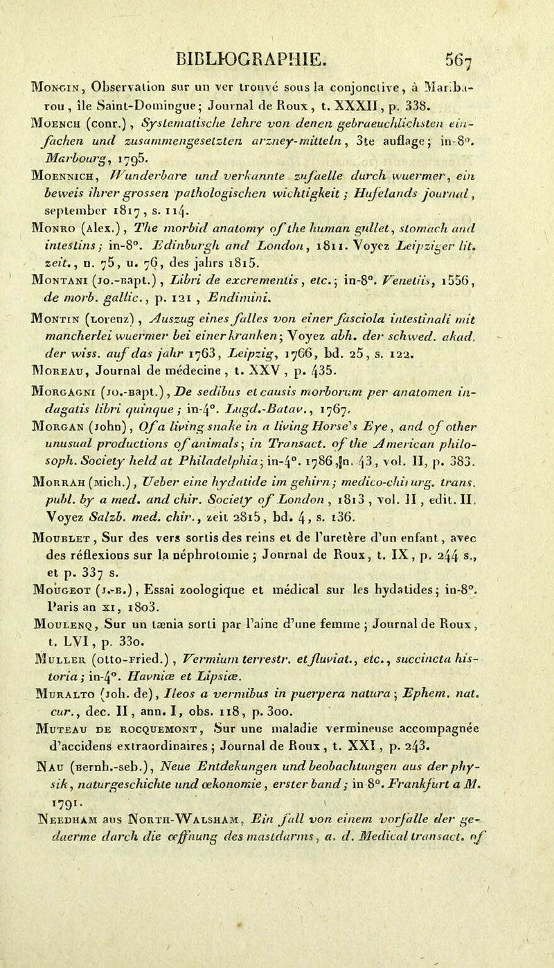 Monc.in, Observation sur un ver trouvé sous la conjonctive, à Mariba- rou , île Saint-Domingue; Journal de Roux , t. XXXII, p. 338. Müench (conr.) , Syslemalische lehre von denen gebraeucldichsten eiu- fachen und zusammengesetzlen arzney-milteln, 3te auflage; in-8°. Marbourg, 1795. Moennich, Wunderbare und verkannte zufaelle durch wuermer, ein beweis ihrer grossen pathologischen wichtigkeit ; Hujelands journal, september 1817, s. 11/j. Monro (Alex.), The morbid anatomy of llie human gnllet, stomac.h and intestins; in-8°. Edinburgh and London, 1811. Voyez Leipziger lit. zeit., n. 75, u. 76, des jalirs 1815. Montani (jo.-Bapt.), Libri de excrementis , etc. ; in-8°. Veneliis, 1556, de niorb. gallic., p. 121 , Endimini. Montin (Lorenz) , Auszug eines falles von einer fasciola intestinali mit manclierlei wuermer bei einer bran le n- Voyez abh. der schwed. ahad. der wiss. aiif das jalir 1763, Leipzig, 1766, bd. 25, s. 122. Moreau, Journal de médecine , t. XXV, p. 435. Morgagni (jo.-Bapt.), De sedibus etcausis morborum per anatomen in- du gatis libri (juinc/ue ; in-4°. Lugd.-Batav., 1767. Morgan (John) , Of a living snahe in a living Horse's Eye, and of nther unusual productions of animais-, in Transact. of the American philo- soph. Society lield at Philadelphia ; in-4°. 1786,50. /|3, vol. II, p. 383. Morrah (Midi.), Ueber eine hydatide imgehirn; medico-chii urg. trans, publ. by a med. and chir. Society of London , i8i3 , vol. II , edit. II, Voyez Salzb. med. chir., zeit 28i5, bd. s. i36. Moublet , Sur des vers sortis des reins et de l’uretère d’un enfant, avec des réflexions sur la néphrotomie ; Journal de Roux, t. IX, p. 244 s., et p. 337 s. Mougeot (j.-b.), Essai zoologique et médical sur les hydatides; in-8°. Paris an xi, i8o3. Moulenq, Sur un taenia sorti par l’aine d’une femme; Journal de Roux, t. LVI, p. 33o. Muller (otto-Fried.) , Vermium terrestr. et fluvial., etc., succincta his- loria ; in-4°- Havniæ et Lipsice. Muralto (joli, de), Ileos a vennibus in puerpera natura ; Ephem. nat. cur., dec. II, ann. I, obs. 118, p. 3oo. MuteAu de rocquemont , Sur une maladie vermineuse accompagnée d’accidens extraordinaires; Journal de Roux, t. XXI , p. 243. Nau (Bernb.-seb.), Neue Enldekungen und beobachlungen aus der phy- sik, naturgeschichle und œkonomie, erster band ; in 8°. Frankfurt a M. 1791. 1 INef.dhàm aus Nortü-Walsham, Ein fall von einem vorjalle der ge- daerme darch die cejfnung des mastdanns, a. d. Medical transact. of