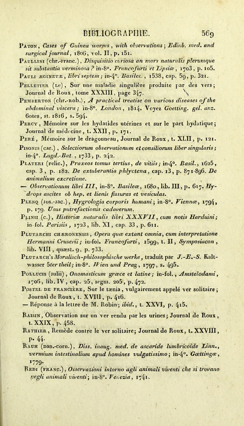 Paton, Cases oj Guinea vvorjns , vvith observations ; Edinb. med. and surgical journal, 1806, vol. II, p. i5i. Paullini (chr.-Franc.), Disquisitio curiosà an mors naturalis plerumque sit substantia verminosa ? in-8°. FrancoJ'urti et Lipsiœ , iqo3, p. io5. Pauli æginetæ, libriseptem ; in-4°. Basilea , 1538, cap. 59, p. 32t. Pelletier (Le), Sur une maladie singulière produite par des vers; Journal de Roux, tome XXXIII, page 347. Pemberton (chr.-Rob.), A practical treatise on various diseases of the abdominal viscera ; in-8°. London, 181/j. Voyez Goetting. gel. anz. 6otes, st. 1816, s. 5g4- Percy, Mémoire sur les hydatides utérines et sur le part hydatique; Journal de médecine, t. XXII, p. 171. Peré , Mémoire sur le dragonneau, Journal de Roux, t. XLII, p. 121. Pisonis (car.) , Selectiorum observalionum etconsiliorum liber singularis ; in-4°. Lugd.-Bat , 1733 , p. 242. Plateri (relie.), Praxeos tomus tertius, de vitiis; in-4°. Basil., 1625, cap. 3 , p. 182. De extuberanlia phlyctena, cap. i3, p. 871-896. De animalium excretione. — Observationum libri III, in-8°. Basileœ, 1680, lib. III, p. 617. Hy- drops ascites ob hep. et lienis fissuras et vesiculas. Plenq (jos.-iac.), Hygrologia corporis humani; in-8°. Viennce, 1794, p. 179. Usus putrefactionis cadaverum. Plinii (c.), Historiée naturalis libri XXXFII, cum notis Harduini; in fol. Parisiis , 1723, lib. XI , cap. 33 , p. 611. Plutarchi chæronensis, Opéra quœ extant omnia, cum interpretatione Hermanni Cruserii; iu-fol. FrancoJ'urti, i5gg, t. II, Symposiucon , lib. VllI, quæst. 9, p. 733. Plutarcii's Moralisch-philosophische werke, traduit par J.-E.-S. Kall- wasser 3ter theil; in-8°. Hien und Prag , 1797, s. 4g5. Pollucis (lulii), Onomasiicum grœce et latine; in-fol., Amstelodami, 1706, lib. IV, cap. 25, segm. 2o5, p. 47a- Postel de francière, Sur le tænia , vulgairement appelé ver solitaire ; Journal de Roux, t. XVIII, p. 416. •— Réponse à la lettre de M. Robin; ibid., t. XXVI, p. 4t5. Raisin, Observation sur un ver rendu par les urines; Journal de Roux, t. XXIX, p. 458. Rathier, Remède contre le ver solitaire; Journal de Roux, t. XXVIII, p. 44. Rauh (Dan.-corn.), Diss. inaug. med. de ascaride lumbricoide Linn., vermium intestinaliurn apud homines vulgatissimo ; in-4°. Gœttingœ, I779* Redi (franc.), Osscrvazibni intorno agli animali viventi clie si trovauo r.egli animali viventi; in-8°. Venezia, 1741.