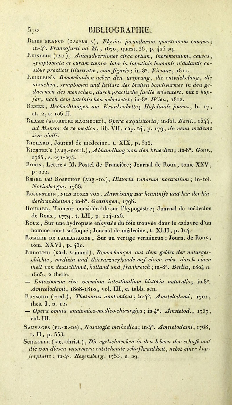 Reies franco (cAsrAR a), Elysius jucundarum quesstionum campus; in-4°. Francofurti ad M. , 1670, quoest. 36, p. 426 sq. Reinlein (jac), Animadversiones circa ortum, incremenlum, causas, symplomata et curam tœniœ Lalœ in inlestinis humains uidulantis ca- sibus practicis illustrâtes, cum Jiguris ; in-S°. Viennes, 1811. Reinlein’s Bemerkunhen uel/er den ursprung, die entwickelung, die ursachen, symptomen und heilart des breilen bandwurmes in den ge~ daermen des menschen, dure h prac Lis elle facile erlaeutert, mit 1 kup- jer, nach dem lateinischen uebersetzt; in-8°. JVien, 1812. Remer, Beobachlungen am Krankenbelle ; Hifelands journ., b. 17, st. 2, s- 106 ff. Rhazæ (abubetri maomethi), Opéra exe/uisitoria ; in-fol. Basil., 1544 » ad Mansor de re medica, lib. VII, cap. 24, p. 179, de venu medemc sire cirili. Richard, Journal de médecine, l. XIX, p. 3i3. Ric^iter’s (Aug.-Gottl.), Abhandlung von den bruechen; .in-8°. Goett., 1785, s. 271-274. Robin, Lettre à M. Poslel de Francière; Journal de Roux, tome XXV, p. 222. Rœsel vel Rosenhof (Aug-jo.), Historia ranarum nostratium ; in-fol. Norimbergœ, 1758. Rosenstein , nils rosen von, Anweisung zur kenntnifs und kur derkin- derkrankheiten-, in-8°. Gœttingen, 1798. Roudier, Tumeur considérable sur l’hypogaslre; Journal de médecine de Roux, 1779, t. LII, p. 124-126. Roux , Sur une hydropisie enkystée du foie trouvée dans le cadavre d’un homme mort suffoqué ; Journal de médecine , t. XLII, p. 314. Rozière de lachassagne , Sur un vertige vermineux ; Journ. de Roux, tom. XXVI, p. 43o. Rudolfhi (Karl.-Asmund) , Bemerkungen nus dem gebiet der naturges- cliichle, medizin und ihierarzneykunde auf ciner rcise durch einen lheil von deutschland, holland und frankreich- in-8°. Berlin, 1804 u. i8o5, 2 lheile. — Entozoorum sine vermium intestinalium historia naturalis ; in-8a. Amstelodami, 1808-1810, vol. III, c. tabb. aên. Ruyschii (ned.), Theseiurus anatomicus ; in-4°. Amstelodami, 1701, llies. I, n. 12. — Opéra omnia anatomico-medico-chirurgica ; in-40. Amstelod., 1737, vol. III. Sauvages (Fr.-b.-De), Nosologia melhodica; in-4°. Amstelodami, 1768, t. II, p. 553. Schæffer (jac.-christ.), Die egelschnccken in den lebern der schafc und die von diesen wuermern entstehenele schafkrankheit, nebst einer kup- ferplattc ; in-4°. Regensburg, 1753, s. 29.
