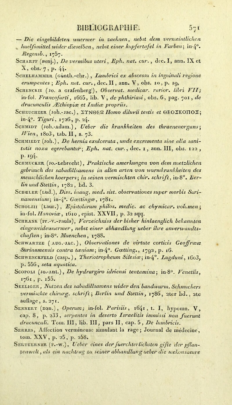 — Die eingebildelen wuermer in zaehnen, nebst déni vermeintlichen huelfsrnittel wider dieselben, nebst einer kupfertajel in Farben-, Regensb., Ij5j. Schae.it (aenj.), De vermibus uteri, Eph. nat. cur., dcc. I, ann. ÎX et X, obs. 7, p. 44. Schelhammer (GÜnth.-chr.) , Lumbrici ex abscessu in inguinali regione erumpenles ; Eph. mit. cur., dec. II, ann. V, obs. xo, p. 19, Schenckii ( jo. a Grafenberg'), Observât, medicar. rurior. libri VIT ; in-fol. Francofurti, i665, lib. V, de plithiriasi, obs. 6, pag. 701, de dracunculis Æthiopice et Indice propriis. Scheuchzee (joh.-jac.), 2TN0ES2 Homo diluvii testis et ©EOSKOITOS; in-4°. Tiguri, 1726, p. 24. Schmidt (joh.-Adam.), Ueber die hrankheiten des thraenenergans ; IFïen, 1803, tab. II, s. 73. Schmiedt (joli.), De liernia exuicerata , unde excrementa sine alla sani- tulis noxa egerebantur; Eph. nat. cur., dec. I, ann. III, obs. 122, P- 194* Schmucxcer. (jo.-Lebrecht), Praktische amerkungen von. dem nuetzlichen gebraucli des sabudillsamens in allen arten von wurmkrankheiten des menschlichen koerpers-, in seinen vermischten chir. schrifi, in-8°. ber- lin und Steltin, 1782, bd. 3. Schœler (md.), Diss. inaug. rned. sist. observaliones super morbis Suri- namensium- in~4°. Gœtlingœ, 1781. Scholzii (Laur.) , Epistolarum philos, medic. ac chymicar. voLrnen ; in-fol. Hanoviœ, 16x0 , epist. XXVII, p. 32 sqtj. Schrank. (rr.-v.-raula), Verzeichniss der bislier hinlaenglicli bekannten eingeweidewuermer, nebst einer abhandlung ueber ilire anverwandts- chajïen-, in-8°. Muenclien, 1788. Schwartze (aug.-jac.), Observationes de virtule corlicis Geojjrœce Surinamensis contra tœniam; in-4°. Gœtting., 1792, p. 16. Schwenckfeld (casp. ), Therioti'opheum Silesiœ; in-4°. Lugduni, iGo3, p. 55G, se ta aquatica. Scopoli (jo.-Ant.), De hydrargiro idriensi lentamina; in-8°. Venetiis, 17G1 , p. i55. Seeliger, Nutzen des sabadillsamens wider den bandwurm. Sclimuckers vermischte cliirurg. schrifi-, Berlin und Steltin, 1786, 2ter bd., 2to auflage, s. 271. Sennert (üan.), Operum; in-fol. Parisiis, 1641 , t. I, hypornn. V, cap. 8, p. 233, serpentes in deserto Israelitis immissi non fuerunt dracunculi. Toux. III, lib. III, pars II, cap. 5, De lurnbricis. Serres, Affection vermineuse simulant la rage; Journal de médecine, tom. XXV, p. 25, p. 258. Sertuernbr (r.-w.), Ueber aines der fuerchtei lichslen gifte der pflan- zenwclt, uls ein nachlrag zu seincr abhandlung ueber die mekonsaeure