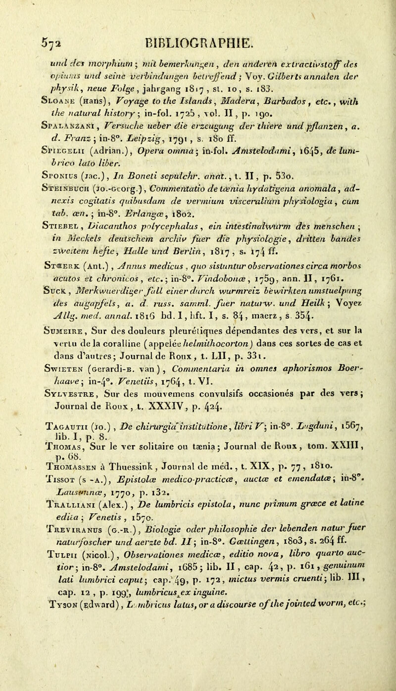 und des morphium • mil bemerkuhgen , den anderen exiraclivsloff des opiums und seine verbindungen betrejjend ; Voy. Gilbert* annalen der phjrsik, lieue Folge, jahrgang 1817 , si. 10, s. i83. Sloane (Hans), Voyage tothe Islands, Madera, Barhados, etc., wilh lhe nalural hislory ; in-fol. 1728 , vol. Il , p. igo. SpalanzanI, Versuche ueber die erzcugung der thierc und pflanzen, a. d. Franz ; in-8°. Leipzig, 1791 , s. 180 ff. Spiegelii (Adrian.), Opéra omnia; in-fol. Amstelodnmi, i645, de lum- brico lato liber. SroNius (jac.), In Boneti scpulcfir. anat., t. II, p. 53o. Steinbuch (jo.-Gcorg.), Commentatio de tœnia hydatigena anomala, ad- nexis cogilatis quibusdam de vermiuni viscerulium physiologia, cum tab. cen. ; in-8°. Erlangœ, 1802. Stiebel , Diacanthos polycephalus , ein intcstinahvurm des menschen ; in Meckels deutschem archiv fuer die physiologie, dritten bandes zw cite ru hefle, Halle und Berlin, 1817 , s. 174 ff. Stœerk. (Anl.) , Annus medicus , quo sistuntur observationes circa morbos acutos et chronicos , etc. ; in-8°. Vindobonæ, 1789, ann. II, 1761. Suck , ïderkwuerdiqer Jall einerdurch wurmreiz bewirkten umstuelpung des augapfels, a. d. russ. sarriml. fuer naturw. und Heilk ; Voyez Allg. med. annal. 1816 bd. I, lift. I, s. 84, maerz , s 354• Sumeire , Sur des douleurs pleurétiques dépendantes des vers, et sur la vertu delà coralline (appei ée helrnilhocorton ) dans ces sortes de cas et dans d’autres; Journal de Roux, t. LU, p. 331. Swieten (Gerardi-B. van), CommenLaria in omnes aphorismos Boer- haave; in-4°. Venetiis, 1764, t. VI. Sylvestre , Sur des mouvemens convulsifs occasionés par des vers ; Journal de Roux, t. XXXIV, p. 424- Tagautii (10.) , De chirurgia institutione, libri V; in-8°. Lugduni, 1667, lib. I, p. 8. Thomas, Sur le ver solitaire ou tænia ; Journal de Roux, tom. XXIII, p. 68. Thomassen à Thuessink, Journal de inéd., t. XIX, p. 77, 1810. Tissot (s-a.), Epislolœ medico-practicce, auctœ et e/nendalce’, in-8. Lausttnnœ, 1770, p. i32. Tralliani (Alex.) , De lumbricis epistola, nunc primum grœce et latine édita ; Venelis , 1570. Treviranus (g.-r.), Biologie oder philosophie der lebenden natur fuer nalurfoscher und aerztebd. II; in-8°. Gœttingen, i8o3, s. 264 ff. Tulpii (Nicol.) , Observationes medicœ, editio nova, libro quarto auc- tior-, in-8°. Amstelodami, i685 ; lib. II, cap. lyi, p. 161, genuinuni lati lumbrici capuf, cap.'49, P- 172, inictus vermis cruenti; lib. III, cap. 12 , p. 199), lumbricusjex inguine. Tyson (çdw ard) , Lumbricus laïus, or a discourse of lhe jointed wonn, etc.;