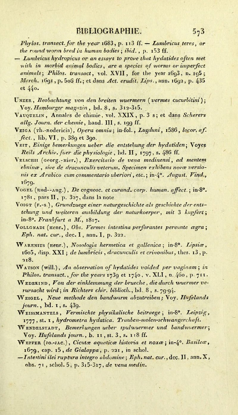 Phylos. transact.for the year iG83, p. n3 ff. — Lumhricus leres, or the round wonn brecl in human bodies ; ibicl. , p. 1 r)3 ff. — Lumhricus liydropicus or an essays lo proue that hydalides often met u il h in mcrbid animal bodies, area species of worms or imperfèct animais ■ Philos, transact, vol. XVII, for lhe year 1693, n. iq5 ; Mcrch. 1691, p. 5o6 ff. ; et dans Act. erudil. Lips., ann. 1692, p. 435 et 44°* Unzer, Reobachtung von den breiten wuermern ( verrues cucurbitini ) ; Voy. Hamburger magazin , bd. 8, s. 3i2-3i5. Vauquelin, Annales de chimie, vol. XXIX, p. 3 s ; et dans Scherers allg. Journ. der cheinie, band. III, s. 199 ff. Veiga (xh.-nodericia), Opéra omnia; in-fol., Lugduni, i586, locor. af fecl., lib. VI, p. 389 et 3go. Vkit, Einige bemerkungen ueber die entstehung der liydatiden ; Voyez Reils Archiv.fuer die physiologie , bd. II, 1797 , s. 486 ff. Velschii (Georg.-Hier.), Exercüado de vena medinensi, ad mentent ebninœ , sive de dracunculis velerum. Specimen exliibens novae versio- nis ex Arabico cum comme Mario uberiori, etc. ■ in-40. August. Vind., 1679. Vogel (Riid--Atig.), De cognosc. et curand. corp. human. affect. ; in-8°. 1781, pars II, p. 327, dans la note Voigt (f.-s ), Grundzuege eincr naturgeschichte als geschiohte der enls- tcliung und weiteren ausbi/dung der nalurkoerper, mit 3 kupjert ; in-8°. Frankfurt a M., 1817. Vollgnadi (nenr.), Obs. Fermes intestina perforantes pereunte œgra ; Eph. nat. cur., dec. I , ann. I, p. 322. w arenius (Henr.), Nosologia hermedca et gallenica • in-8°. Lipsiœ, i6o5, disp. XXI ; de lumbricis , dracunculis et crinonibus, thés. i3 , p. 218. Watson (will.) , An observation qf hydalides voided per vaginam ; in Philos, transact. ,Jor the years 1789 et 1740 , v. XLI, n. 460 , p. 711. Wedekind , Von der einklemmung der brueche, die durch wucrmer ve- rursacht wird ; in Ricliters chir. biblioth., bd. 8 , s. 79-94. Weigel, Ncue méthode den bandwurm abzutreiben; Voy. Hufelands journ., bd. 1, s. 43g. Weissmantels , Fermischte physikalische beitraege\ in-8°. Leipzig, 1777 , st. 1 , hydrometra hydatica. Trauben-molcn-schwangerchafl. WendelstAdt, Bemerkungen ueber spulwuermer und bandwuermer\ Voy. Hufelands journ., b. 11 , st. 3, s. 118 ff. Wepfer (io.-iac.) , Cicutce aquaticce historia et noxce ; in*4°. Basileœ, 1679, cap. 15, de Gialappa, p. 221 , in schol. — Inteuini ilei ruptura inlegro abdomine ; Eph. nat. cur., dcç, II, ann. X, obs. 71 , schol. 5, p. 3x5-3i7, de vena tnedin.