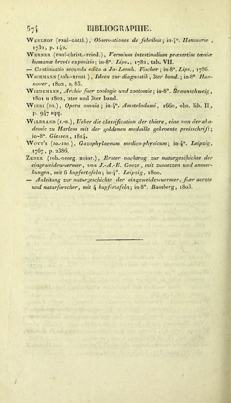 Werehof (paui-cotli.), Ol> sam a tio ne s de febribus • in-4°. Hanaveræ , 1732 \ p. 142. Werner (pauI-christ.-Fried.), Fermium inlestinalium prœserlim teeniæ humanœ brevis exposition in-8°. Lips., 1782, tab. VII. — Continualio secundo, édita a Jo-Lennh. Fischer ; in-8°. Lips., 1786. Wickmann (joh.-Ernst ) , Ideen zur diagnoslik , 31er bond. ; in-8° Iian- no ver, 1802 , si 85. WiedemAnn, Archiv fuer zoologie und zootomie ; in-8°. Braunschweig, 1801 u 1802, 2ter and 3ter band. Wieri (10.), Opéra omnia ; in-4°. Amstelodami, 1660, obs. lib. Il, p. 947 sqq. Wîlbrand (j.-b.) , Ueber die classification der thiere , eine von der ala- demie zu Harlem mit der goldenen médaille geliroenle preisschrift ■ in-8°. Giessen, 1814. Woyt’s (jo.-jac ), Gazopliylaceum medico-physicum ; in-4°. Leipzig, *767, p. 2386. Zeder. (joh.-oeorg. neinr.), Erster nachtrag zur naturgeschichte der eingeweidewuermer, von J.-A.-E. Goeze , mit zusaetzen und anmer- kungen, mit 6 kupfertafeln ; in-40. Leipzig, 1800. — Anleitung zur naturgeschichte der eingeweidewuermer, fuer aerzle