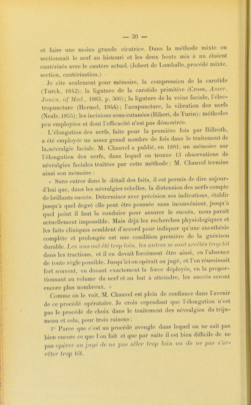 et faire une moins grande cicatrice. Dans la méthode mixte on sectionnait le nerf au bistouri et les deux bonis mis à nu étaient cautérisés avec le cautère actuel. (Jobert de T.amballe, procédé mixte, section, cautérisation.) Je cite seulement pour mémoire, la compression de la carotide (Turck, 1842); la ligature de la carotide primitive (Cross, Amer. Joiirn. of Metl, 1883, p. 366); la ligature de la veine faciale, Félec- tropuncture (Hermel, 1844); l'acupuncture, la vibration des nerfs (Neale, 1855) ; les incisions sous-cutanées (Riberi, de Turin); méthodes peu employées et dont l'efficacité n'est pas démontrée. L'élongation des nerfs, faite pour la première fois par Billroth, a été employée un assez grand nombre de fois dans le traitement de la.névralgie' faciale. M. Chauvel a publié, en 1881, un mémoire sur l'élongation des nerfs, dans lequel on trouve 13 observations de névralgies faciales traitées par cette méthode ; M. Chauvel termine ainsi son mémoire : « Sans entrer dans le détail des faits, il est permis de dire aujour- d'hui que, dans les névralgies rebelles, la distension des nerfs compte de brillants succès. Déterminer avec précision ses indications, établir jusqu'à quel degré elle peut être poussée sans inconvénient, jusqu'à quel point il faut la conduire pour assurer le succès, nous paraît actuellement impossible. Mais déjà les recherches physiologiques et les faits cliniques semblent d'accord pour indiquer qu'une anesthésie complète et prolongée est une condition première de la guérison durable. Les uns ont été trop louu les autres se sont arrêtés trop tôt dans les tractions, et il en devait forcément être ainsi, en l'absence de toute règle possil)le. Jusqu'ici on opérait au jugé, et l'on réussissait fort souvent, en dosant exactement la force déployée, en la propor- tionnant au volume du nerf et au but à atteindre, les succès seront encore plus nombreux. » Comme on le voit, M. Chauvel est plein de confiance dans l'avenir de ce procédé opératoire. Je crois cependant que l'élongation n'est pas le procédé de choix dans le traitement des névralgies du triju- meau et cela, pour trois raisons : 1° Parce que c'est un procédé aveugle dans lequel on ne sait pas bien encore ce que Ton fait et que par suite il est bien difficile de ne pas opérer au jugé de ne pas aller trop loin ou de ue pas s'ar- rêter trop tôt.