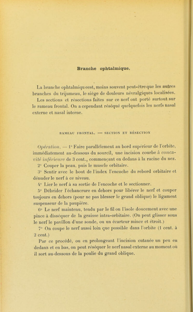 Branche ophtalmique. La branc lie ophtalmiqueest, moins souvent peut-être que les autres branches du trijumeau, le siège de douleurs névralgiques localisées. Les sections et résections faites sur ce nerf ont porté surtout sur le rameau frontal. On a cependant réséqué quelquefois les nerfs nasal externe et nasal interne. HAMEAU FRONTAL. SECTION ET RESECTION Opération. — 1 Faire parallèlement au bord supérieur de l'orbite, immédiatement au-dessous du sourcil, une incision courbe à conca- vité inférieure de 3 cent., commençant en dedans à la racine du nez. 2 Couper la peau, puis le muscle orbitaire. 3° Sentir avec le bout de l'index Tencoche du rebord orbitaire et dénuder le nerf à ce niveau. 4 Lier le nerf à sa sortie de l'encoche et le sectionner. 5 Débrider l'échancrure en dehors pour libérer le nerf et couper toujours en dehors (pour ne pas blesser le grand oblique) le ligament suspenseur de la paupière. 6° Le nerf maintenu, tendu par le fil on l'isole doucement avec une pince à disséquer de la graisse intra-orbitaire. (On peut glisser sous le nerf le pavillon d'une sonde, ou un écarteur mince et étroit.) 7° On coupe le nerf aussi loin que possible dans l'orbite (1 cent, à 2 cent.) Par ce procédé, ou en prolongeant l'incision cutanée un peu en dedans et en bas, on peut réséquer le nerf nasal externe au moment où il sort au-dessous de la poulie du grand oblique.