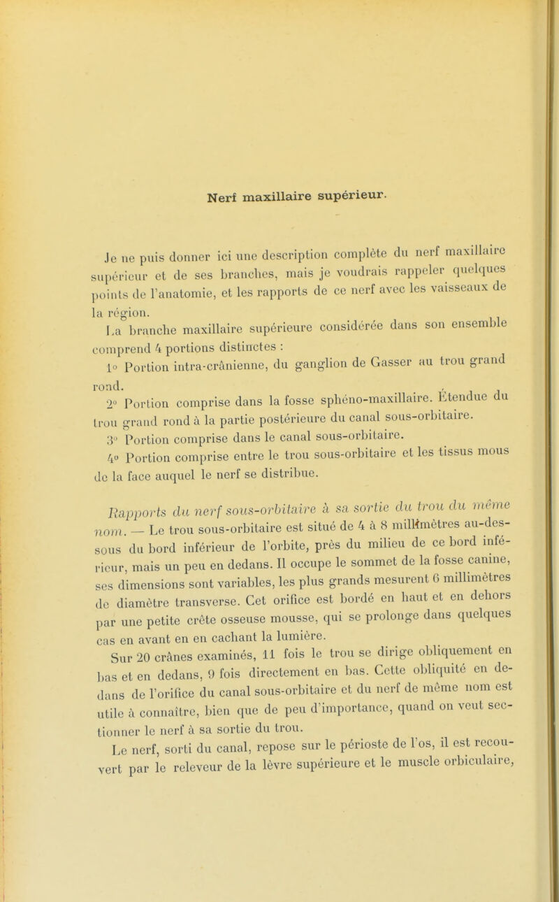 Nerf maxillaire supérieur. Je ne puis donner ici une description complète du nerf maxillaire supérieur et de ses branches, mais je voudrais rappeler quelques points de l'anatomie, et les rapports de ce nerf avec les vaisseaux de la région. La branche maxillaire supérieure considérée dans son ensemble comprend 4 portions distinctes : lo Portion intra-crànienne, du ganglion de Casser au trou grand rond. 2° Portion comprise dans la fosse sphéno-maxillaire. Etendue du trou grand rond à la partie postérieure du canal sous-orbitaire. 3 Portion comprise dans le canal sous-orbitaire. 40 Portion comprise entre le trou sous-orbitaire et les tissus mous de la face auquel le nerf se distribue. Rapports du nerf sous-orbitaire à sa sortie du trou du même nom. - Le trou sous-orbitaire est situé de 4 à 8 milMmètres au-des- sous du bord inférieur de l'orbite, près du milieu de ce bord infé- rieur, mais un peu en dedans. Il occupe le sommet de la fosse camne, ses dimensions sont variables, les plus grands mesurent 6 millimètres de diamètre transverse. Cet orifice est bordé en haut et en dehors par une petite crête osseuse mousse, qui se prolonge dans quelques cas en avant en en cachant la lumière. Sur 20 crânes examinés, 11 fois le trou se dirige obliquement en bas et en dedans, 9 fois directement en bas. Cette obliquité en de- dans de Torifice du canal sous-orbitaire et du nerf de même nom est utile à connaître, bien que de peu d'importance, quand on veut sec- tionner le nerf à sa sortie du trou. Le nerf, sorti du canal, repose sur le périoste de l'os, il est recou- vert par le releveur de la lèvre supérieure et le muscle orbiculaire,