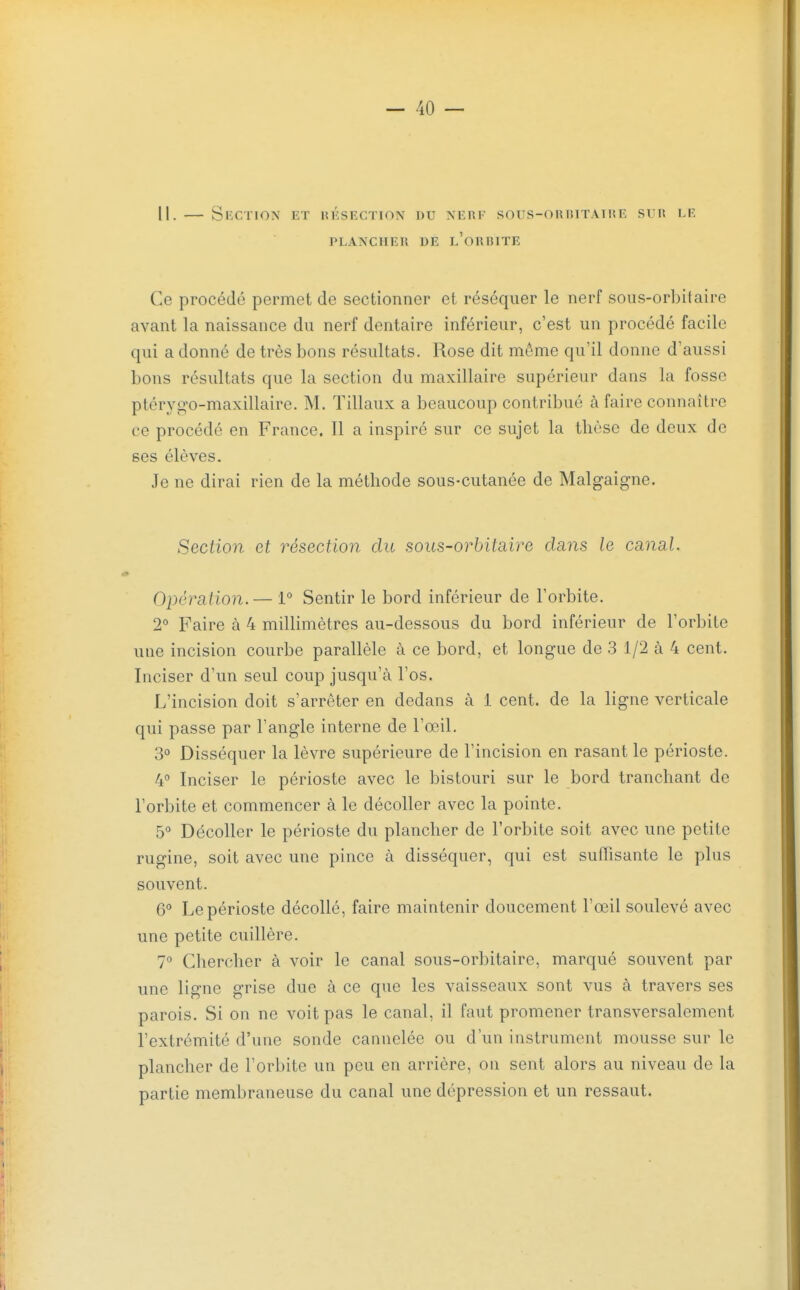 II. — Section et hksection du nerf sous-onniTATiçE srn le PLANCHER DE l'oRRITE Ce procédé permet de sectionner et réséquer le nerf sous-orbitaire avant la naissance du nerf dentaire inférieur, c'est un procédé facile qui a donné de très bons résultats. Rose dit même qu'il donne d'aussi bons résultats que la section du maxillaire supérieur dans la fosse ptérygo-maxillaire. M, Tillaux a beaucoup contribué à faire connaître ce procédé en France. Il a inspiré sur ce sujet la thèse de deux de ses élèves. Je ne dirai rien de la méthode sous-cutanée de Malgaigne. Section et résection du sous-orbitaii^e dans le canal. Opération.— 1 Sentir le bord inférieur de l'orbite. 2'' Faire à 4 millimètres au-dessous du bord inférieur de l'orbite une incision courbe parallèle à ce bord, et longue de 3 1/2 à 4 cent. Inciser d'un seul coup jusqu'à l'os. L'incision doit s'arrêter en dedans à 1 cent, de la ligne verticale qui passe par l'angle interne de l'œil. 3° Disséquer la lèvre supérieure de l'incision en rasant le périoste. 4 Inciser le périoste avec le bistouri sur le bord tranchant de l'orbite et commencer à le décoller avec la pointe. 5° Décoller le périoste du plancher de l'orbite soit avec une petite rugine, soit avec une pince à disséquer, qui est suffisante le plus souvent. 6° Le périoste décollé, faire maintenir doucement l'œil soulevé avec une petite cuillère. 7° Chercher à voir le canal sous-orbitaire, marqué souvent par une ligne grise due à ce que les vaisseaux sont vus à travers ses parois. Si on ne voit pas le canal, il faut promener transversalement l'extrémité d'une sonde cannelée ou d'un instrument mousse sur le plancher de l'orbite un peu en arrière, ou sent alors au niveau de la partie membraneuse du canal une dépression et un ressaut.