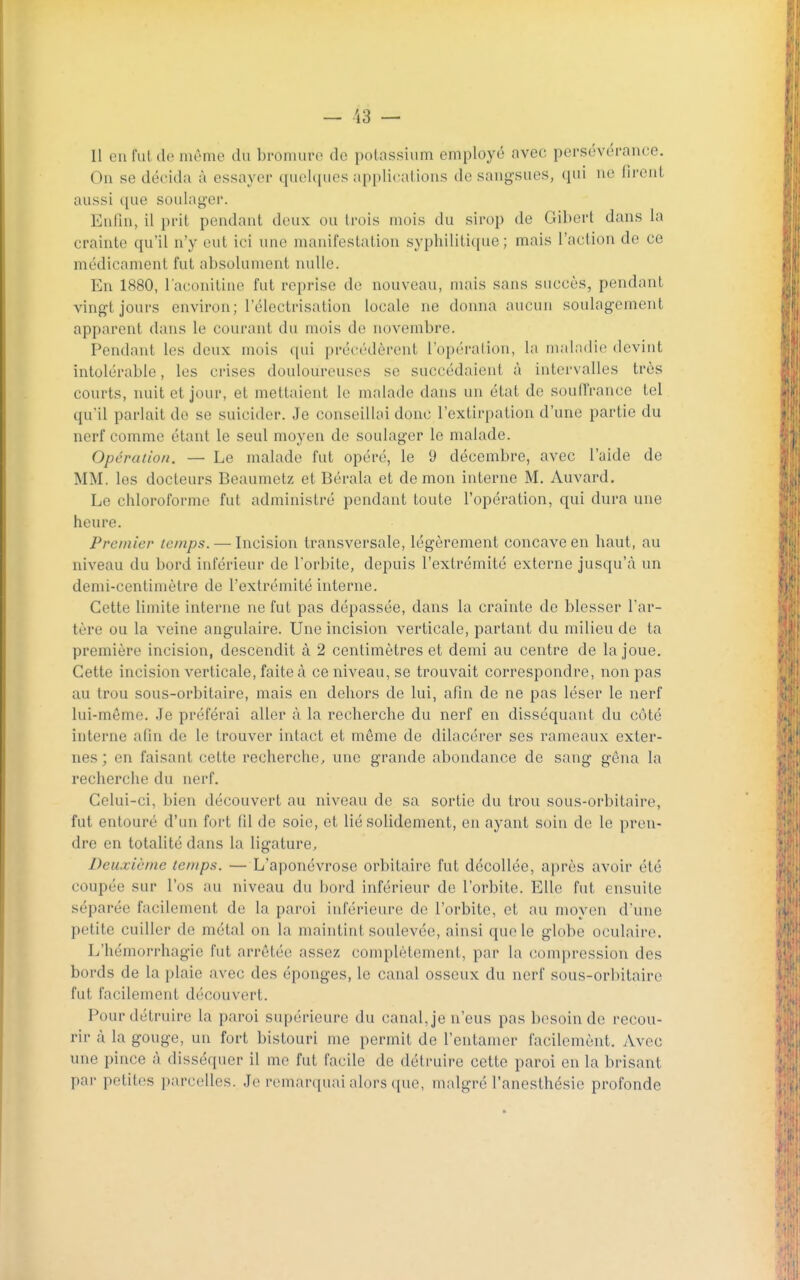 — 13 — 11 eu fut (le même du brouuu-c de potassium employé avec persévérance. On se décida à essayer quelques applicalions de sangsues, qui ne fii-cut aussi que soulager. Enfin, il prit pendant deux ou trois mois du sirop de Gibert dans la crainte qu'il n'y eut ici une manifestation syphilitique ; mais l'action do ce médicament fut absolument nulle. En 1880, l'aconitiao fut reprise de nouveau, mais sans succès, pendant vingt jours environ; l'éloctrisation locale ne donna aucun soulagement apparent dans le courant du mois do novembre. Pendant les deux mois ([ui précédèrent l'opération, la maladie devint intolérable, les crises douloureuses se succédaient à intervalles très courts, nuit et jour, et mettaient le malade dans un état de soud'rance tel qu'il parlait do se suicider. Je conseillai donc l'extirpation d'une partie du nerf comme étant le seul moyen de soulager le malade. Opération. — Le malade fut opéré, le 9 décembre, avec l'aide de MM. los docteurs Beaumetz et Bérala et démon interne M. Auvard. Le chloroforme fut administré pendant toute l'opération, qui dura une heure. Premier temps. — Incision transversale, légèrement concave en haut, au niveau du bord inférieur de l'orbite, depuis l'extrémité externe jusqu'à un demi-centimètre de l'extrémité interne. Cette limite interne ne fut pas dépassée, dans la crainte de blesser l'ar- tère ou la veine angulaire. Une incision verticale, partant du milieu de ta première incision, descendit à 2 centimètres et demi au centre de la joue. Cette incision verticale, faite à ce niveau, se trouvait correspondre, non pas au trou sous-orbitaire, mais en dehors de lui, afin de ne pas léser le nerf lui-même. Je préférai aller à la recherche du nerf en disséquant du côté interne afin de le trouver intact et même do dilacéror ses rameaux exter- nes ; en faisant cette recherche, une grande abondance de sang gêna la recherche du nerf. Celui-ci, bien découvert au niveau de sa sortie du trou sous-orbitaire, fut entouré d'un fort fil de soie, et lié solidement, en ayant soin de le pren- dre en totalité dans la ligature. Deuxième temps. — L'aponévrose orbitaire fut décollée, ai)rès avoir été coupée sur l'os au niveau du bord inférieur de l'orbite. Elle fut ensuite séparée facilement de la paroi inférieure de l'orbite, et au moyen d'une petite cuiller de métal on la maintint soulevée, ainsi que le globe oculaire. L'hémorrhagie fut arrêtée assez complètement, par la compression des bords de la plaie avec des éponges, le canal osseux du nerf sous-orbitaire fut facilement découvert. Pour détruire la paroi supérieure du canal, je n'eus pas besoin de recou- rir à la gouge, un fort bistouri me permit de l'entamer facilomènt. Avec une pince à disséquer il me fut facile de détruire cette paroi en la brisant par petites parcelles. Je remarquai alors que, malgré l'anesthésie profonde