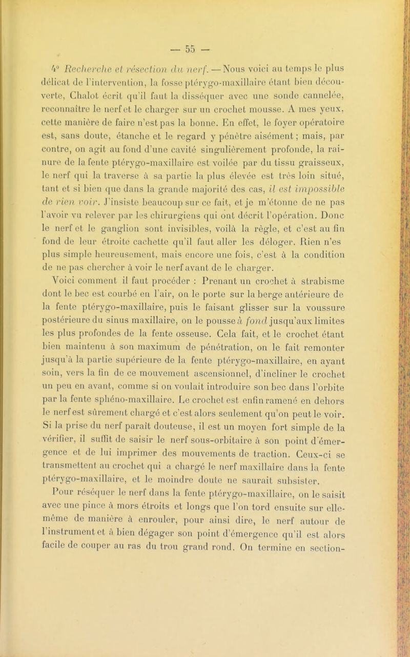 4° ReclicrcJto ot }VM'ction du nerf. —Nous voici au temps le plus délicat de l'intervention, la fosse ptérygo-maxillaire étant bien décou- verte, Clialot écrit qu'il faut la disséquer avec une sonde cannelée, reconnaître le nerf et le charger sur un crochet mousse. A mes yeux, cette manière de faire n'est pas la bonne. En effet, le foyer opératoire est, sans doute, étanche et le regard y pénètre aisément ; mais, par contre, on agit au fond d'une cavité singulièrement profonde, la rai- nure de la fente ptérygo-maxillaire est voilée par du tissu graisseux, le nerf qui la traverse à sa partie la plus élevée est très loin situé, tant et si bien que dans la grande majorité des cas, il est impossible de rien voir. J'insiste beaucoup sur ce fait, et je m'étonne de ne pas l'avoir vu relever par les chirurgiens qui ont décrit l'opération. Donc le nerf et le ganglion sont invisibles, voilà la règle, et c'est au fin fond de leur étroite cachette qu'il faut aller les déloger. Rien n'es plus simple heureusement, mais encore une fois, c'est à la condition de ne pas chercher avoir le nerf avant de le charger. Voici comment il faut procéder : Prenant un crochet à strabisme dont le bec est courbé en l'air, on le porte sur la berge antérieure de la fente ptérygo-maxillaire, puis le faisant glisser sur la voussure postérieure du sinus maxillaire, on le pousse à fo?id jusqu'aux limites les plus profondes de la fente osseuse. Cela fait, et le crochet étant bien maintenu à son maximum de pénétration, on le fait remonter jusqu'à la partie supérieure de la fente ptérygo-maxillaire, en ayant soin, vers la fin de ce mouvement ascensionnel, d'incliner le crochet un peu en avant, comme si on voulait introduire son bec dans l'orbite par la fente spliéno-maxillaire. Le crochet est enfin ramené en dehors le nerf est sûrement chargé et c'est alors seulement qu'on peut le voir. Si la prise du nerf paraît douteuse, il est un moyen fort simple de la vérifier, il suffit de saisir le nerf sous-orbitaire à son point d'émer- gence et de lui imprimer des mouvements de traction. Ceux-ci se transmetteni au crochet qui a chargé le nerf maxillaire dans la fente ptérygo-maxillaire, et le moindre doute ne saurait subsister. Pour réséquei- le nerf dans la fente ptérygo-maxillaire, on le saisit avec une pince à mors étroits et longs que l'on tord ensuite sur elle- même de manière à enrouler, pour ainsi dire, le nerf autour de l'instrument et à bien dégager son point d'émergence qu'il est alors facile de coupei- au ras du trou grand rond. On termine en section-