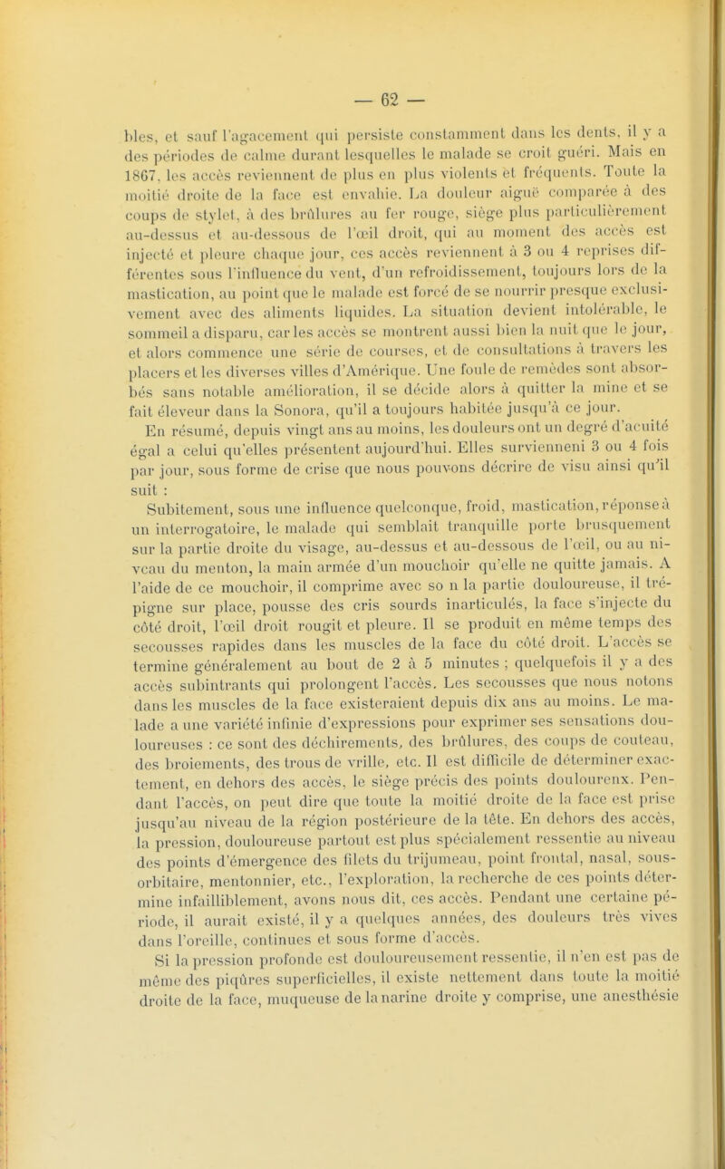 hles, et sauf l'agacement qui persiste constamment dans les dents, il y a des périodes de calme durant lesquelles le malade se croit guéri. Mais en 1867, les accès reviennent de plus en plus violents et fréquents. Toute la moitié droite de la face est envahie. La douleur aiguë comparée à des coups de stylet, à des brûlures au fer rouge, siège plus particulièrement au-dessus et au-dessous de l'œil droit, qui au moment des accès est injecté et pleure chaque jour, ces accès reviennent à 3 ou 4 reprises dii- férentes sous l'influence du vent, d'un refroidissement, toujours lors de la mastication, au point que le malade est forcé de se nourrir presque exclusi- vement avec des aliments liquides. La situation devient intolérable, le sommeil a disparu, caries accès se montrent aussi bien la nuit que le jour, et alors commence une série de courses, et de consultations à travers les placers et les diverses villes d'Amérique. Une foule de remèdes sont absor- bés sans notable amélioration, il se décide alors à quitter la mine et se fait éleveur dans la Sonora, qu'il a toujours habitée jusqu'à ce jour. En résumé, depuis vingt ans au moins, les douleurs ont un degré d'acuité égal a celui qu'elles présentent aujourd'hui. Elles survienneni 3 ou 4 fois par jour, sous forme de crise que nous pouvons décrire de visu ainsi qu'il suit : Subitement, sous une influence quelconque, froid, mastication, réponse à un interrogatoire, le malade qui semblait tranquille porte brusquement sur la partie droite du visage, au-dessus et au-dessous de l'œil, ou au ni- veau du menton, la main armée d'un mouchoir qu'elle ne quitte jamais. A l'aide de ce mouchoir, il comprime avec so n la partie douloureuse, il tré- pigne sur place, pousse des cris soui-ds inarticulés, la face s'injecte du côté droit, l'œil droit rougit et pleure. Il se produit en môme temps des secousses rapides dans les muscles de la face du côté droit. L'accès se termine généralement au bout de 2 à 5 minutes ; quelquefois il y a des accès subintrants qui prolongent l'accès. Les secousses que nous notons dans les muscles de la face existeraient depuis dix ans au moins. Le ma- lade a une variété infinie d'expressions pour exprimer ses sensations dou- loureuses : ce sont des déchirements, des brûlures, des coups de couteau, des broiements, des trous de vrille, etc. Il est difficile de déterminer exac- tement, en dehors des accès, le siège précis des points doulourenx. Pen- dant l'accès, on peut dire que toute la moitié droite de la face est prise jusqu'au niveau de la région postérieure de la tête. En dehors des accès, la pression, douloureuse partout est plus spécialement ressentie au niveau des points d'émergence des filets du trijumeau, point frontal, nasal, sous- orbitaire, mentonnier, etc., l'exploration, la recherche de ces points déter- mine infailliblement, avons nous dit, ces accès. Pendant une certaine pé- riode, il aurait existé, il y a quelques années, des douleurs très vives dans l'oreille, continues et sous forme d'accès. Si la pression profonde est douloureusement ressentie, il n'en est pas de môme des piqûres superficielles, il existe nettement dans toute la moitié droite de la face, muqueuse de la narine droite y comprise, une anesthésie