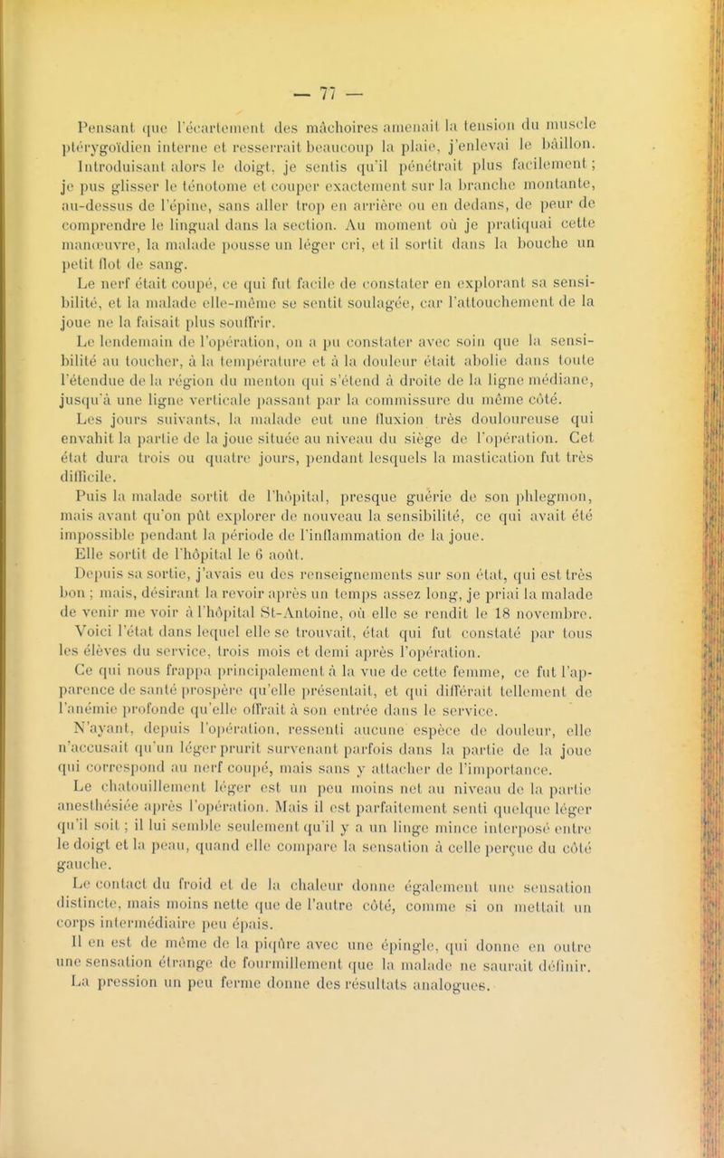 Pensant ((ue récartcment des mâchoires amenait la tension du muscle ])t(''i'ygoïdien interne et resserrait beaucoup la plaie, j'enlevai le bâillon. Introduisant alors le doigt, je sentis qu'il pénétrait plus facilement; je pus glisser le ténotome et couper exactement sur la branche montante, au-dessus de 1 épine, sans aller trop en arrière ou en dedans, de peur de comprendre le lingual dans la section. Au moment où je pratiquai cette manœuvre, la malade pousse un léger cri, et il sortit dans la bouche un })etit flot de sang. Le nerf était coupé, ce qui fut facile de constater en explorant sa sensi- bilité, et la malade elle-même se sentit soulagée, car l'attouchement de la joue ne la faisait plus souffrir. Le lendemain de l'opération, on a pu constater avec soin que la sensi- bilité au toucher, à la température et à la douleur était abolie dans toute l'étendue de la région du menton qui s'étend à droite de la ligne médiane, jusqu'à une ligue verticale passant par la commissure du môme côté. Les jours suivants, la nudade eut une fluxion très douloureuse qui envahit la partie de la joue située au niveau du siège de l'opération. Cet état dura trois ou quatre jours, pendant lesquels la mastication fut très difficile. Puis la nudade sortit de l'hôpital, presque guérie de son phlegmon, mais avant qu'on pût explorer de nouveau la sensibilité, ce qui avait été impossible pendant la période de l'inflammation de la joue. Elle sortit de l'hôpital le G août. Depuis sa sortie, j'avais eu des renseignements sur son état, qui est très bon ; mais, désirant la revoir après un temps assez long, je priai la malade de venir me voir à l'hôpital St-Antoine, où elle se rendit le 18 novembre. Voici l'état dans lequel elle se trouvait, état qui fut constaté par tous les élèves du service, trois mois et demi après l'opération. Ce qui nous frappa principalement à la vue de cette femme, ce fut l'ap- parence de santé prospèr(> qu'elle présentait, et qui différait tellement de ranémi(> i)i-ofonde qu'elle offrait à son entrée dans le service. N'ayant, depuis l'opération, ressenti aucune espèce de douleur, elle n'accusait (pi'un léger prurit survenant parfois dans la partie de la joue qui correspond au nerf coujjé, mais sans y attacher de l'importance. Le chatouillement léger est un peu moins net au niveau de la partie anesthésiée après l'opération. Mais il est parfaitement senti quelque léger qu'il soit ; il lui semble seulement qu'il y a un linge mince inlerposé entre le doigt et la peau, quand elle compare la sensation à celle i)erçue du côté gauche. Le contact du froid et de l;i chaleur donne également une sensation distincte, mais moins nette que de l'autre côté, comme si on meltait un corps intermédiaire peu épais. Il en est de même de la \)U[C\vq avec une épingle, qui donne en outre une sensation étrange de fourmillement que la malade ne saurait définir. La pression un peu ferme donne des résultats analogues.