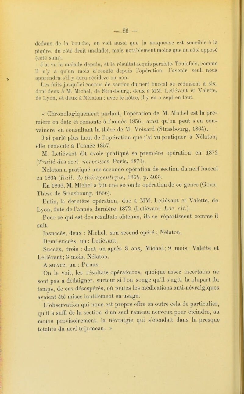 dedans de la bouche, on voit aussi que la muqueuse est sensible à la piqûre, du côté droit (malade), mais notablement moins que du côté opposé (côté sain). J'ai vu la malade depuis, et le résultat acquis persiste. Toutefois, comme il n'y a qu'un mois d'écoulé depuis lopéralion, l'avenir seul nous apprendra sil y aui-a récidive ou non. Les faits jusqu'ici connus de section du nerf buccal se réduisent à six, dont deux à M. Michel, de Strasbourg-, deux à MM. Letiévant et Valette, de Lyon, et deux à Nélaton ; avec le nôtre, il y en a sept en tout. « Chronologiquement parlant, l'opération de M. Michel est la pre- mière en date et remonte à l'année 1856, ainsi qu'on peut s'en con- vaincre en consultant la thèse de M. Voisard (Strasbourg, 1864). J'ai parlé plus haut de l'opération que j'ai vu pratiquer à Nélaton, elle remonte à l'année 1857. M. Letiévant dit avoir pratiqué sa première opération en 1872 [Traité des sect. nerveuses. Paris, 1873). Nélaton a pratiqué une seconde opération de section du nerf buccal en 1864 {Bull, de thérapeutique, 1864, p. 403). En 1866, M. Michel a fait une seconde opération de ce genre (Goux. Thèse de Strasbourg, 1866). Enfin, la dernière opération, due à MM. Letiévant et Valette, de Lyon, date de l'année dernière, 1872. (Letiévant. Loc. cit.) Pour ce qui est des résultats obtenus, ils se répartissent comme il suit. Insuccès, deux : Michel, son second opéré ; Nélaton. Demi-succès, un : Letiévant. Succès, trois : dont un après 8 ans, Michel ; 9 mois, Valette et Letiévant; 3 mois, Nélaton. A suivre, un : Panas On le voit, les résultats opératoires, quoique assez incertains ne sont pas à dédaigner, surtout si l'on songe qu'il s'agit, la plupart du temps, de cas désespérés, où toutes les médications anti-névralgiques avaient été mises inutilement en usage. L'observation qui nous est propre offre en outre cela de particulier, qu'il a suffi de la section d'un seul rameau nerveux pour éteindre, au moins provisoirement, la névralgie ([ui s'étendait dans la presque totalité du nerf trijumeau. »