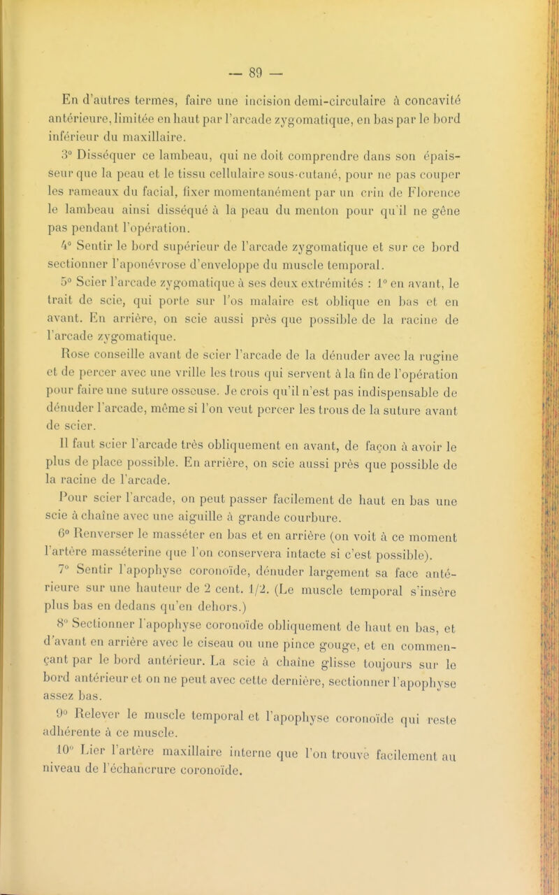 En d'autres termes, faire une incision demi-circulaire à concavité antérieure, limitée en haut par l'arcade zygomatique, en bas par le bord inférieur du maxillaire. o° Disséquer ce lambeau, qui ne doit comprendre dans son épais- seur que la peau et le tissu cellulaire sous-cutané, pour ne pas couper les rameaux du facial, fixer momentanément par un crin de Florence le lambeau ainsi disséqué à la peau du menton pour qu'il ne gêne pas pendant l'opération. 4 Sentir le bord supérieur de l'arcade zygomatique et sur ce bord sectionner l'aponévrose d'enveloppe du muscle temporal. 5° Scier l'arcade zygomatique à ses deux extrémités : 1° en avant, le trait de scie, qui porte sur l'os malaire est oblique en Ijas et en avant. En arrière, on scie aussi près que possible de la racine de l'arcade zygomatique. Rose conseille avant de scier l'arcade de la dénuder avec la run-iue et de percer avec une vrille les trous qui servent à la fin de l'opération pour faire une suture osseuse. Je crois qu'il n'est pas indispensable de dénuder l'arcade, même si l'on veut percer les trous de la suture avant de scier. 11 faut scier l'arcade très obliquement en avant, de façon à avoir le plus de place possible. En arrière, on scie aussi près que possible de la racine de l'arcade. Pour scier l'arcade, on peut passer facilement de haut en bas une scie à chaîne avec une aiguille à grande courbure. 6° Renverser le masséter en bas et en arrière (on voit à ce moment l'artère masséterine que l'on conservera intacte si c'est possible). 7 Sentir l'apophyse coronoïde, dénuder largement sa face anté- rieure sur une hauteur de 2 cent. 1/2. (Le muscle temporal s'insère plus bas en dedans qu'en dehors.) <S'' Sectionner l'apophyse corono'ide obliquement de haut en bas, et d'avant en arrière avec le ciseau ou une pince gouge, et en commen- çant par le bord antérieur. La scie à chaîne glisse toujours sur le bord antérieur et on ne peut avec cette dernière, sectionner l'apophyse assez bas. 90 Relever le muscle temporal et l'apophyse corono'ide qui reste adhérente à ce muscle. iO-^ Lier l'artère maxillaire interne que l'on trouve facilement au niveau de l'échancrure corono'ide.