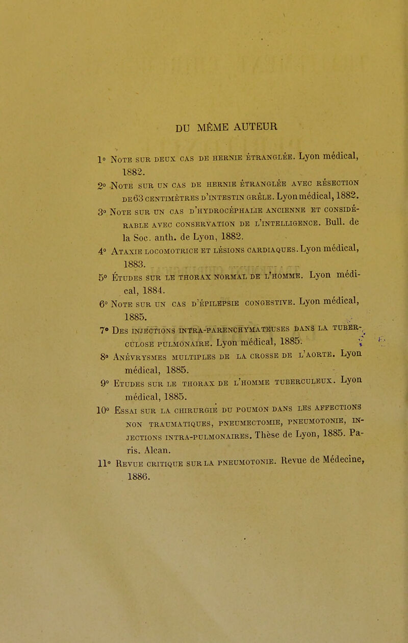 DU MÊME AUTEUR 1» Note sur deux cas de hernie étranglée. Lyon médical, 1882. 2° -Note sur un cas de hernie étranglée avec résection DEÔ3 centimètres d'intestin grêle. Lyon médical, 1882. 3» Note sur un cas d'hydrocéphalie ancienne et considé- rable AVEC conservation DE l'intelligbnce. Bull. de la Soc. anth. de Lyon, 1882. 4° Ataxie locomotrice et lésions cardla-ques. Lyon médical, 1883. . - . - 50 Études sur le thorax normal de l'homme. Lyon médi- cal, 1884. 6° Note sur un cas d'épilepsie congestive. Lyon médical, 1885. 7» Des injections intra-parenchymateuses dans la tuber-^ CULOSE PULMONAIRE. Lyon médical, 1885. 8» AnÉVRYSMES multiples DE LA CROSSE DE l'AORTE. LyOU médical, 1885. 9° Etudes sur le thorax de l'homme tuberculeux. Lyon médical, 1885. 10» Essai sur la chirurgie du poumon dans les affections NON traumatiques, pneumectomie, pneumotonie, in- jections intra-pulmonaires. Thèse de Lyon, 1885. Pa- ris. Alcan. 11° Revue critique sur la pneumotonie. Revue de Médecine, . 1886.