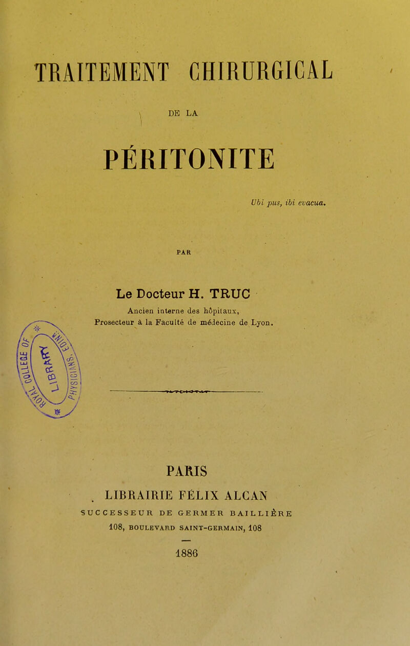 \ DE LA PÉRITONITE Ubi pus, ibi évacua. PAR Le Docteur H. TRUC Ancien interne des hôpitaux, Prosecteur à la Faculté de médecine de Lyon. PARIS LIBRAIRIE FÉLIX ALCAN SUCCESSEUR DE GERMER BAILLIÊRE 108, BOULEVXnD SAINT-GERMAIN, 108 1886