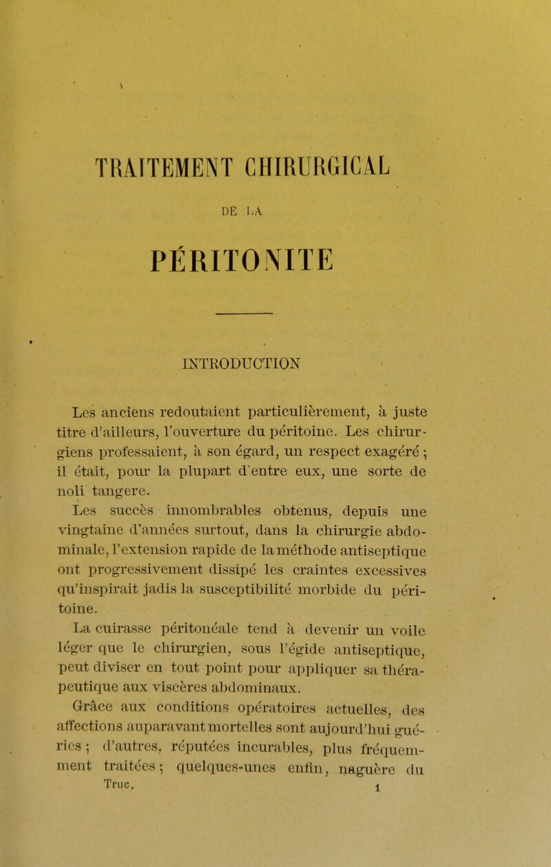 DE \,\ PÉRITOr^ITE INTRODUCTION Les anciens redoutaient particulièrement, à juste titre d'ailleurs, l'ouverture du péritoine. Les ctiirur- giens professaient, à son égard, un respect exagéré -, il était, pour la plupart d'entre eux, une sorte de noli tangere. Les succès innombrables obtenus, depuis une vingtaine d'années surtout, dans la chirurgie abdo- minale, l'extension rapide de lamétbode antiseptique ont progressivement dissipé les craintes excessives qu'inspirait jadis la susceptibilité morbide du péri- toine. La cuirasse péritonéale tend à devenir un voile léger que le cliii-urgien, sous l'égide antiseptique, peut diviser en tout point pour appliquer sa théra- peutique aux viscères abdominaux. Grâce aux conditions opératoires actuelles, des affections auparavant mortelles sont aujourd'hui gué- ries ; d'autres, réputées incurables, plus fréquem- ment traitées; quelques-unes enfin, naguère du