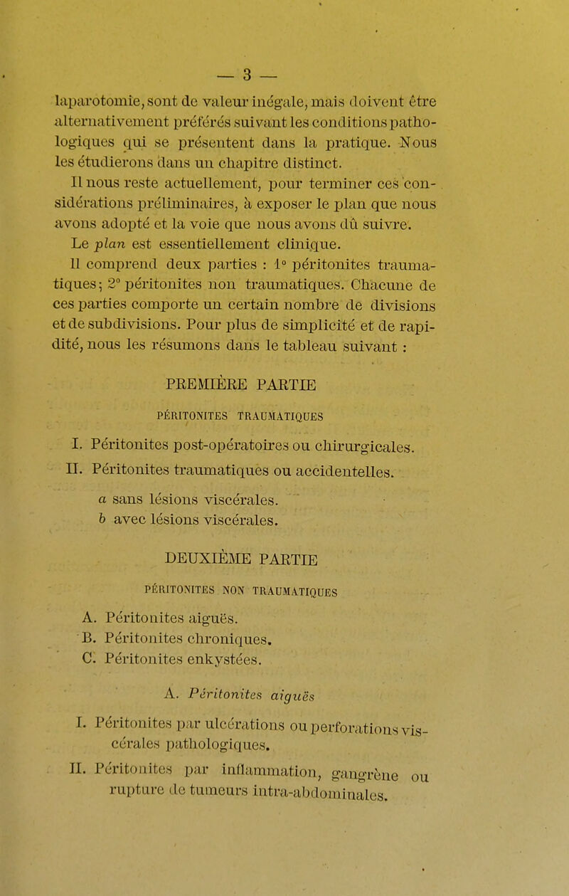 laparotomie, sont de valeur inégale, mais doivent être alternativement préférés suivant les conditions patho- logiques qui se présentent dans la pratique. Nous les étudierons dans un chapitre distinct. Il nous reste actuellement, pour terminer ces con- . sidérations préliminaires, à exposer le plan que nous avons adopté et la voie que nous avons du suivre. Le plan est essentiellement clinique. 11 comprend deux parties : 1° péritonites trauma- tlques; 2° péritonites non traumatiques. Chacune de ces parties comporte un certain nombre de divisions et de subdivisions. Pour plus de simplicité et de rapi- dité, nous les résumons dans le tableau suivant : PREMIÈRE PARTIE PÉRITONITES TRAUMATIQUES I. Péritonites post-opératoires ou chirurgicales, n. Péritonites traumatiques ou accidentelles. a sans lésions viscérales. h avec lésions viscérales. DEUXIÈME PARTIE PÉRITONITES NON TRAUMATIQUES A. Péritonites aiguës. B. Péritonites chroniques. C. Péritonites enkystées. A. Péritonites aiguës l. Péritonites par ulcérations ou perforations vis- cérales pathologiques. II. Péritonites par inflammation, gangrène ou rupture de tumeurs intra-abdominales.