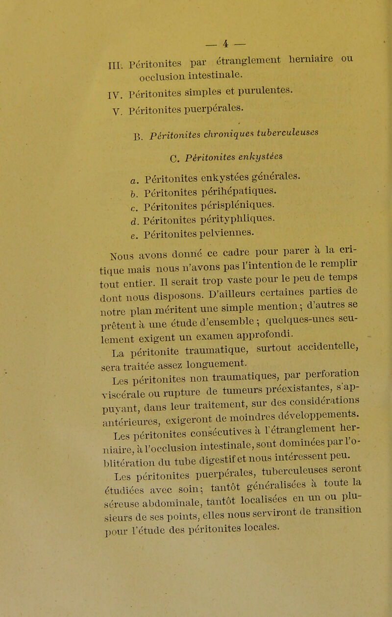 Iir. Péritonites par étranglement herniaire ou occlusion intestinale. IV. Péritonites simples et purulentes. V. Péritonites puerpérales. B. Péritonites chroniques tuberculeuses C. Péritonites enkystées a. Péritonites enkystées générales. h. Péritonites périhépatiques. c. Péritonites périspléniques. d. Péritonites péritypMiques. e. Péritonites pelviennes. Nous avons donné ce cadre pour parer à la cri- tique mais nous n'avons pas l'intention de le rempbr tout entier. Il serait trop vaste pour le peu de temps dont nous disposons. D'ailleurs certaines parties de notre plan méritent une simple mention-, d'autres se prêtent à une étude d'ensemble -, quelques-unes seu- lement exigent un examen approfondi. La péritonite traumatique, surtout accidentelle, sera traitée assez longuement. Les péritonites non traumatiques, par perforation viscérale ou rupture de tumeurs préexistantes s ap- puvant, dans leur traitement, sur des considérations Lériem-es, exigeront de moindres développements Les péritonites consécutives à l'étranglement Hei- niaii-e, à l'occlusion intestinale, sont dominées par 1 o- blitération du tube digestif et nous intéressent peu. Les péritonites puerpérales, tuberculeuses seront étudiées avec soin-, tantôt généralisées a toute la séreuse abdominale, tantôt localisées en un ou plu- sieurs de ses points, elles nous serviront de transition pour l'étude des péritonites locales.