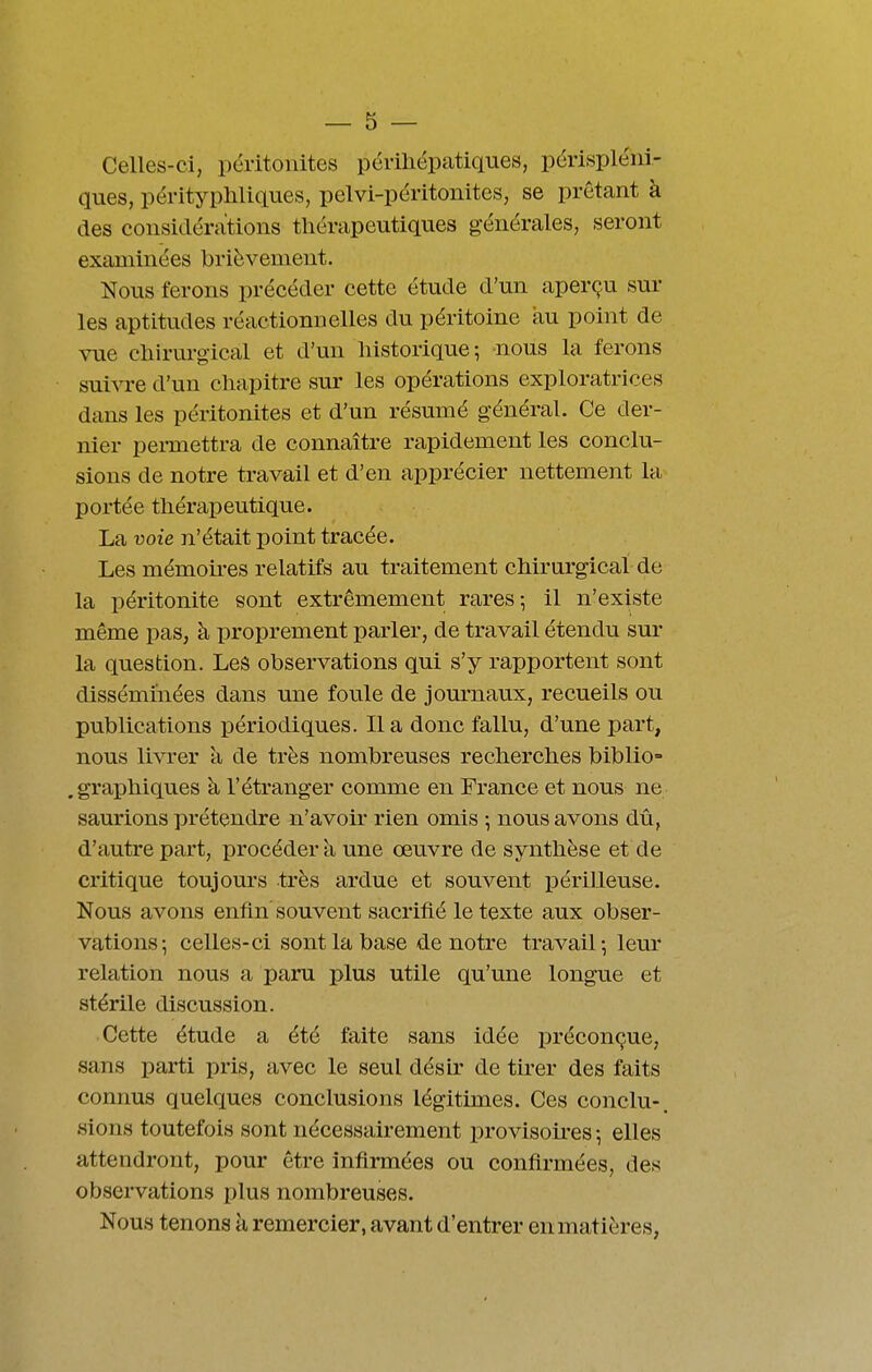 Celles-ci, ijéritoiiites périliépatiques, périspléiii- ques, pérityphllques, pelvi-péritonites, se prêtant à des considérations thérapeutiques générales, seront examinées brièvement. Nous ferons précéder cette étude d'un aperçu sur les aptitudes réactionnelles du péritoine au point de vue chirurgical et d'un liistorique^ nous la ferons suivre d'un chapitre sur les opérations exploratrices dans les péritonites et d'un résumé général. Ce der- nier pei-mettra de connaître rapidement les conclu- sions de notre travail et d'en apprécier nettement la portée thérapeutique. La voie n'était point tracée. Les mémou-es relatifs au traitement chirurgical de la péritonite sont extrêmement rares; il n'existe même pas, à proprement parler, de travail étendu sur la question. Les observations qui s'y rapportent sont disséminées dans une foule de journaux, recueils ou publications périodiques. lia donc fallu, d'une part, nous livrer a de très nombreuses recherches biblio= .graphiques à l'étranger comme en France et nous ne saurions prétendre n'avoir rien omis ; nous avons dû, d'autre part, procéder à une œuvre de synthèse et de critique toujours très ardue et souvent périlleuse. Nous avons enfin' souvent sacrifié le texte aux obser- vations-, celles-ci sont la base de notre travail-, leur relation nous a paru plus utile qu'une longue et stérile discussion. Cette étude a été faite sans idée préconçue, sans parti pris, avec le seul désLr de th'er des faits connus quelques conclusions légitimes. Ces conclu-, sions toutefois sont nécessairement provisoii-es -, elles attendront, pour être infirmées ou confirmées, des observations plus nombreuses. Nous tenons à remercier, avant d'entrer en matières,