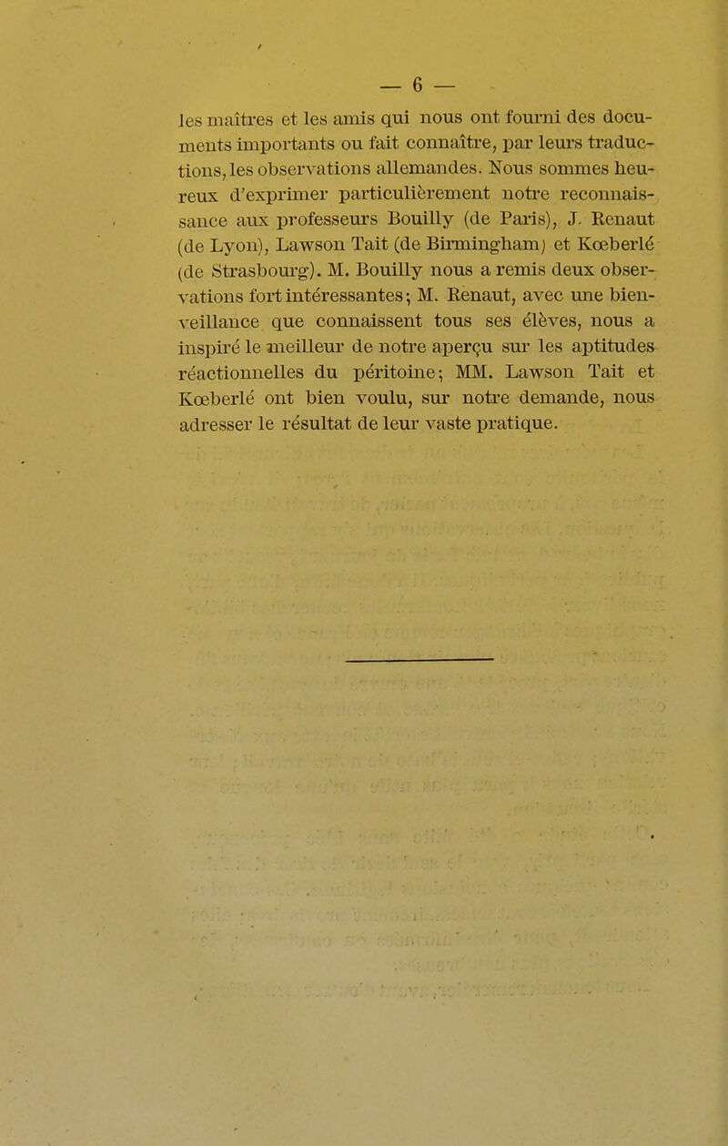 / — 6 — Jes maîtres et les amis qui nous ont fourni des docu- ments importants ou fait connaître, par lem'S traduc- tions, les observations allemandes. Nous sommes heu- reux d'exprimer particulièrement notre reconnais- sance aux professeurs Bouilly (de Paris), J. Renaut (de Lyon), Lawson Tait (de Birmingliam) et Kœberlé (de Strasbom-g). M. Bouilly nous a remis deux obser- vations fort intéressantes ; M. Renaut, avec une bien- veillance que connaissent tous ses élèves, nous a inspiré le meilleur de notre aperçu sur les aptitudes réactionnelles du péritoine; MM. Lawson Tait et Kœberlé ont bien voulu, sur notre demande, nous adresser le résultat de leur vaste pratique.