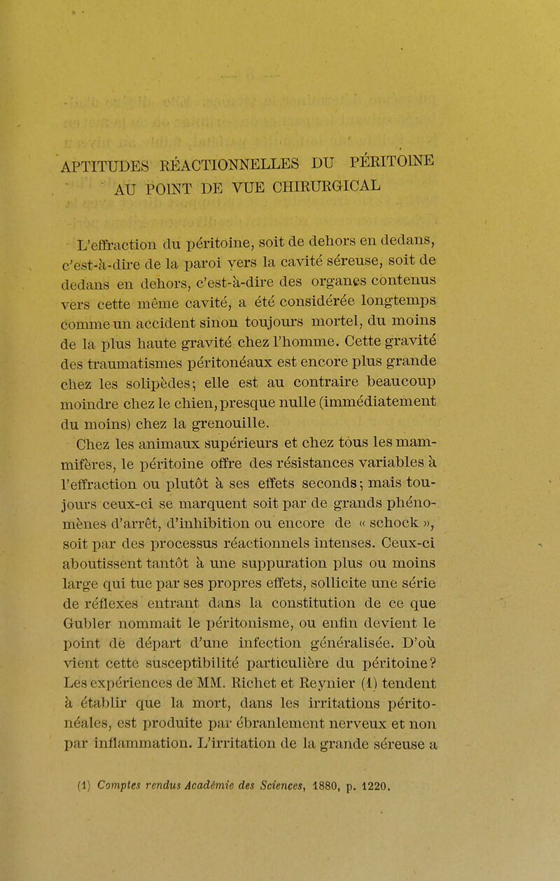 APTITUDES RÉACTIONNELLES DU PÉRITOINE ■ AU POINT DE VUE CHIRURGICAL L'effraction du péritoine, soit de dehors en dedans, c/est-à-dii-e de la paroi vers la cavité séreuse, soit de dedans en dehors, c'est-à-dire des organes contenus vers cette même cavité, a été considérée longtemps comme un accident sinon toujours mortel, du moins de la plus haute gravité chez l'homme. Cette gravité des traumatismes péritonéaux est encore plus grande chez les soUpèdes-, elle est au contraire beaucoup moindre chez le chien, presque nulle (immédiatement du moins) chez la grenouille. Chez les animaux supérieurs et chez tous les mam- mifères, le péritoine offre des résistances variables k l'effraction ou plutôt à ses effets seconds-, mais tou- jours ceux-ci se marquent soit par de grands phéno- mènes d'arrêt, d'inhibition ou encore de « schock », soit par des processus réactionnels intenses. Ceux-ci aboutissent tantôt à mie suppuration plus ou moins large qui tue par ses propres effets, sollicite une série de réflexes entrant dans la constitution de ce que Gul)ler nommait le péritonisme, ou enfin devient le point dè départ d'une infection généralisée. D'où vient cette susceptibilité particulière du péritoine? Les expériences de MM. Richet et Reynier (1) tendent à établir que la mort, dans les irritations périto- néales, est produite par ébranlement nerveux et non par inflammation. L'irritation de la grande séreuse a (1) Comptes rendus Académie des Sciences, 1880, p. 1220.