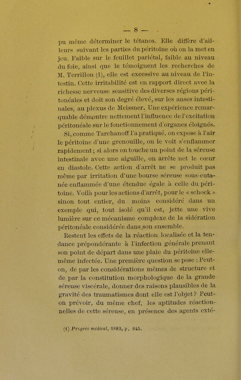 pu même déterminer le tétanos. Elle diffère d'ail- leurs suivant les parties du péritoine où on la met en jeu. Faible sur le feuillet pariétal, faible au niveau du foie, ainsi que le témoignent les recherebes de M. Terrillon (1), elle est excessive au niveau de l'in- testin. Cette irritabilité est en rapport direct avec la richesse nerveuse sénsitive des diverses régions péri- tonéales et doit son degré élevé, sur les anses intesti- nales, au plexus de Meissner. Une expérience remar- quable démpntre nettement l'influence de l'excitation péritonéale sur le fonctionnement d'organes éloignés. Si,.comme Tarcbanoff l'a pratiqué, on expose à l'air le péritoine d'une grenouille, on le voit s'enflammer rapidement; si alors ontoucbeun point de la séreuse intestinale avec une aiguille, on arrête net le cœur en diastole. Cette action d'arrêt ne se produit pas même par irritation d'une bourse séreuse sous-cuta- née enflammée d'une étendue égale à celle du péri- toine. Voiik pour les actions d'arrêt, pom-le « scliock » sinon tout entier, du moins considéré dans im exemple qui, tout isolé qu'il est, jette tine vive lumière sur ce mécanisme complexe de la sidération péritonéale considérée dans son ensemble. Kestent les effets de la réaction localisée et la ten- dance prépondérante à l'infection générale prenant son point de départ dans une plaie du péritoine elle- même infectée. Une première question se pose : Peut- on, de par les considérations mêmes de structure et de par la constitution morphologique de la grande séreuse viscérale, donner des raisons plausibles de la gravité des traumatismes dont elle est l'objet ? Peut- on prévoir, du même chef, les aptitudes réaction- nelles de cette séreuse, en présence des agents exté- (1) Progrès médical, 1883, p. 645.