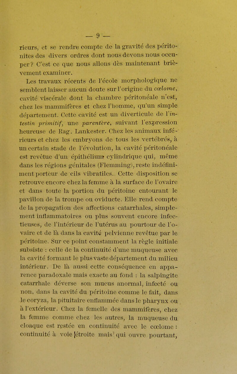 rieurs, et se rendre compte de la gravité des périto- nites des divers ordres dont nous devons nous occu- per? C'est ce que nous allons dès maintenant briè- vement examiner. Les travaux récents de l'école morphologique ne semblent laisser aucun doute sur l'origine du cœlome, cavité viscérale dont la chambre péritonéale n'est, chez les mammifères et chez l'homme, qu'un simple dépai-tement. Cette cavité est un diverticule de Vin- testin primitif, une parentère, suivant l'expression heureuse de Eag. Lankester. Chez les animaux infé- rieurs et chez les embryons de tous les vertébrés, à un certain stade de l'évolution, la cavité péritonéale est revêtue d'un épithélium cylindrique qui, même dans les régions génitales (Flemming), reste indéfini- ment porteur de cils vibratiles.. Cette disposition se retrouve encore chez la femme à la surface de l'ovaire et dans toute la portion du péritoine entom-ant le pavillon de la trompe ou oviducte. Elle rend compte de la propagation des affections catarrhales, simple- ment inflammatoires ou plus souvent encore infec- tieuses, de l'intérieur de l'utérus au pourtour de l'o- vaire et de là dans la cavité pelvienne revêtue par le péritoine. Sur ce point constamment la règle initiale subsiste : celle de la continuité d'une muqueuse avec la cavité formant le plus vaste département du milieu intériem*. De là aussi cette conséquence en appa- rence paradoxale mais exacte au fond : la salpingite catarrhale déverse son mucus anormal, infecté ou non, dans la cavité du péritoine comme le fait, dans le coryza, la pituitah-e enflammée dans le pharynx ou à l'extérieur. Chez la femelle des mammifères, chez la femme comme chez les autres, la muqueuse du cloaque est restée en continuité avec le cœlome : continuité à voie [étroite maisUiui ouvre pourtant,