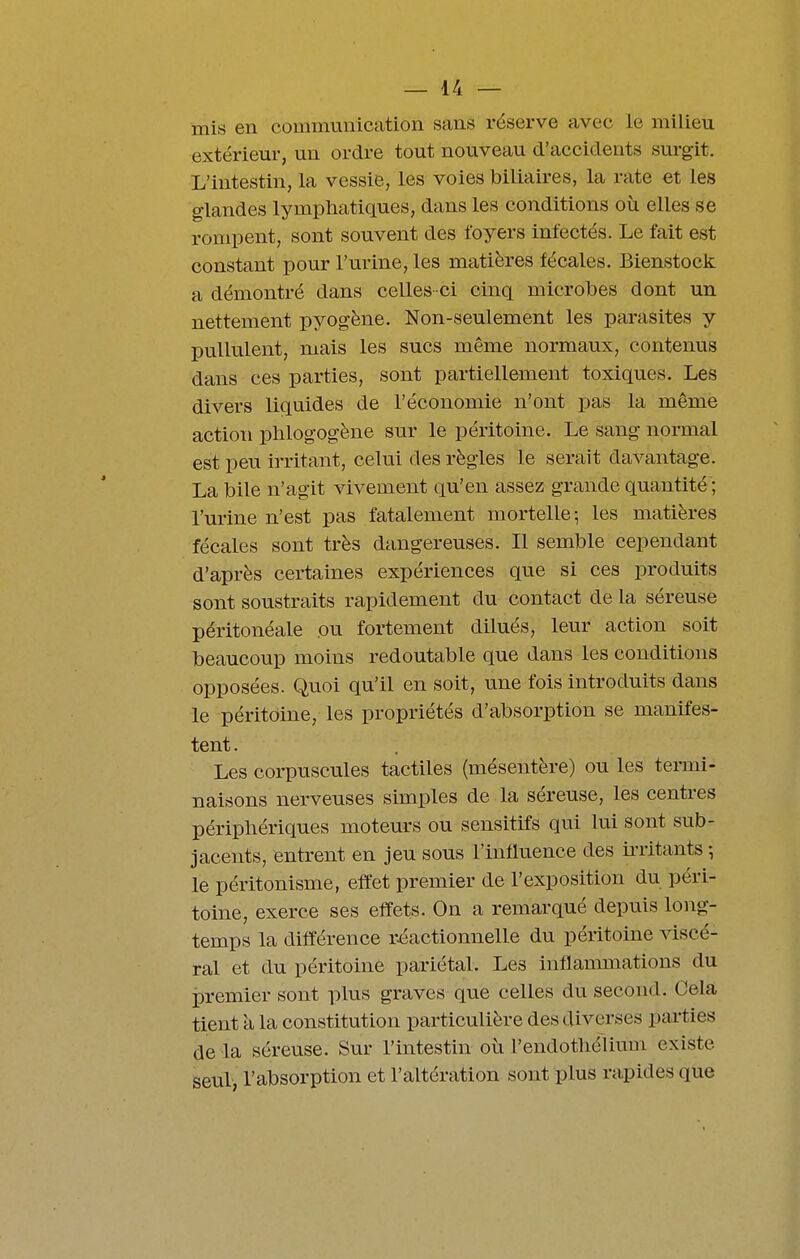 mis en communication sans réserve avec le milieu extérieur, un ordre tout nouveau d'accidents surgit. L'intestin, la vessie, les voies biliaires, la rate et les glandes lympliaticiues, dans les conditions où elles se rompent, sont souvent des foyers infectés. Le fait est constant pour l'urine, les matières fécales. Bienstock a démontré dans celles-ci cinq microbes dont un nettement pyogène. Non-seulement les parasites y pullulent, mais les sucs même normaux, contenus dans ces parties, sont partiellement toxiques. Les divers liquides de l'économie n'ont pas la même action phlogogène sur le péritoine. Le sang normal est peu irritant, celui des règles le serait davantage. La bile n'agit vivement qu'en assez grande quantité ; l'urine n'est pas fatalement mortelle-, les matières fécales sont très dangereuses. Il semble cependant d'après certaines expériences que si ces produits sont soustraits rapidement du contact de la séreuse péritonéale ou fortement dilués, leur action soit beaucoup moins redoutable que dans les conditions opposées. Quoi qu'il en soit, une fois introduits dans le péritoine, les propriétés d'absorption se manifes- tent . Les corpuscules tactiles (mésentère) ou les tenni- naisons nerveuses simples de la séreuse, les centres périphériques moteurs ou sensitifs qui lui sont sub- jacents, entrent en jeu sous l'influence des ii-ritants ; le péritonisme, effet premier de l'exposition du péri- toine, exerce ses effets. On a remarqué depuis long- temps la différence r.éactionnelle du péritoine viscé- ral et du péritoine pariétal. Les inflammations du premier sont plus graves que celles du second. Cela tient il la constitution particulière des diverses parties de la séreuse. Sur l'intestin où l'endotliélium existe seul, l'absorption et l'altération sont plus rapides que