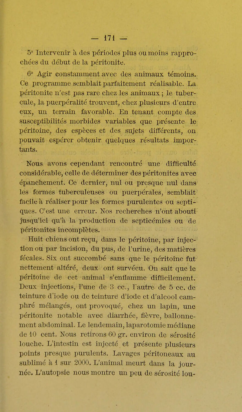 5° Intervenir à des périodes plus ou moins rappro- chées du début de la péritonite. 6° Agir constamment avec des animaux témoins. Ce programme semblait parfaitement réalisable. La péritonite n'est pas rare chez les animaux ; le tuber- cule, la puerpéralité trouvent, chez plusieurs d'entre eux, mi terrain favorable. En tenant compte des susceptibilités morbides variables que présente le péritoine, des espèces et des sujets différents, on pouvait espérer obtenir quelques résultats impor- tants. Nous avons cependant rencontré une difficulté considérable, celle de déterminer des péritonites avec épanchement. Ce dernier, nul ou presque nul dans les formes tuberculeuses ou puerpérales, semblait facile à réaliser pour les formes purulentes ou septi- ques. C'est une erreur. Nos recherches n'ont abouti jusqu'ici qu'à la production de septicémies ou de péritonites incomplètes. Huit chiens ont reçu, dans le péritoine, par injec- tion ou par incision, du pus, de l'urine, des matières fécales. Six ont succombé sans que le péritoine fut nettement altéré, deux ont survécu. On sait que le péritoine de cet animal s'enflamme difficilement. Deux injections, l'une de 3 ce, l'autre de 5 ce. de teinture d'iode ou de teinture d'iode et d'alcool cam- phré mélangés, ont provoqué, chez un lapin, une péritonite notable avec diarrhée, fièvre, ballonne- ment abdominal. Le lendemain, laparotomie médiane de 10 cent. Nous retirons 60 gr. environ de sérosité louche. L'intestin est injecté et présente plusieurs points presque purulents. Lavages péritoneaux au sublimé à 1 sur 2000. L'animal meurt dans la jour- née. L'autopsie nous montre un peu de sérosité lou-