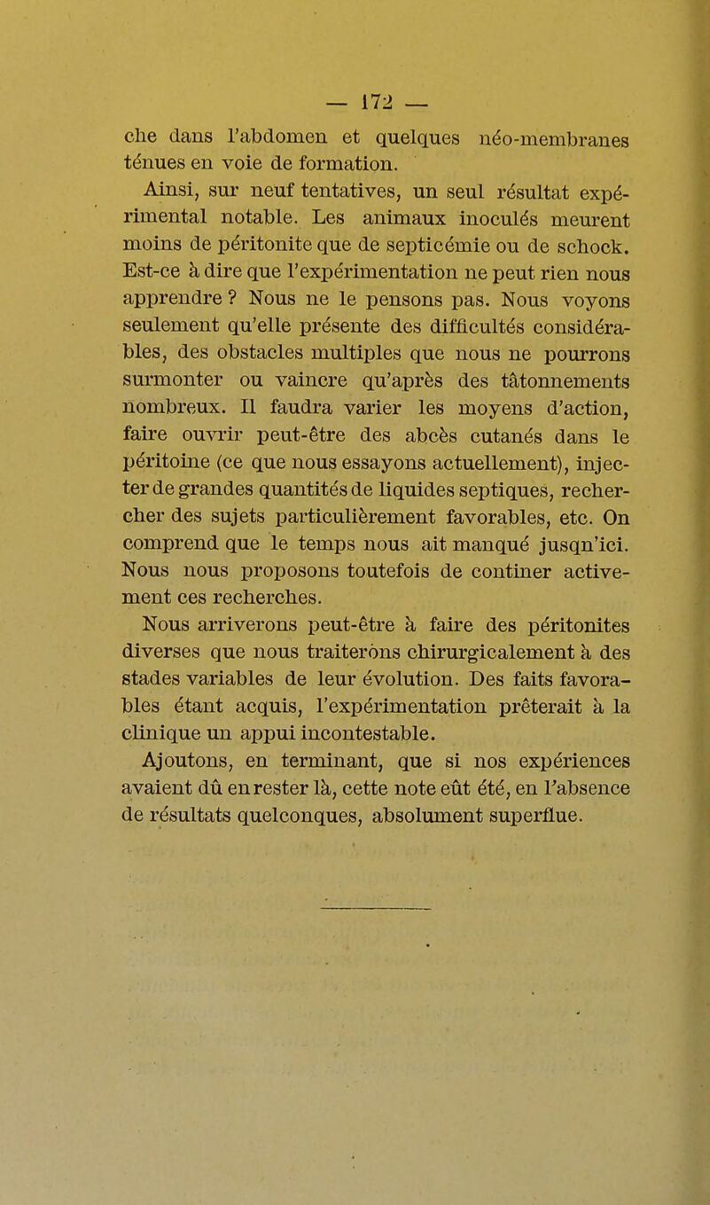 elle dans l'abdomen et quelques néo-membranes ténues en voie de formation. Ainsi, sur neuf tentatives, un seul résultat expé- rimental notable. Les animaux inoculés meurent moins de péritonite que de septicémie ou de scbock. Est-ce à dire que l'expérimentation ne peut rien nous apprendre ? Nous ne le pensons pas. Nous voyons seulement qu'elle présente des difficultés considéra- bles, des obstacles multiples que nous ne pourrons surmonter ou vaincre qu'après des tâtonnements nombreux. Il faudra varier les moyens d'action, faire ouvrir peut-être des abcès cutanés dans le péritoine (ce que nous essayons actuellement), injec- ter de grandes quantités de liquides sep tiques, recher- cher des sujets particulièrement favorables, etc. On comprend que le temps nous ait manqué jusqu'ici. Nous nous proposons toutefois de continer active- ment ces recherches. Nous arriverons peut-être à faire des péritonites diverses que nous traiterons chirurgicalement à des stades variables de leur évolution. Des faits favora- bles étant acquis, l'expérimentation prêterait à la clinique un appui incontestable. Ajoutons, en terminant, que si nos expériences avaient dû en rester là, cette note eût été, en Fabsence de résultats quelconques, absolument superflue.