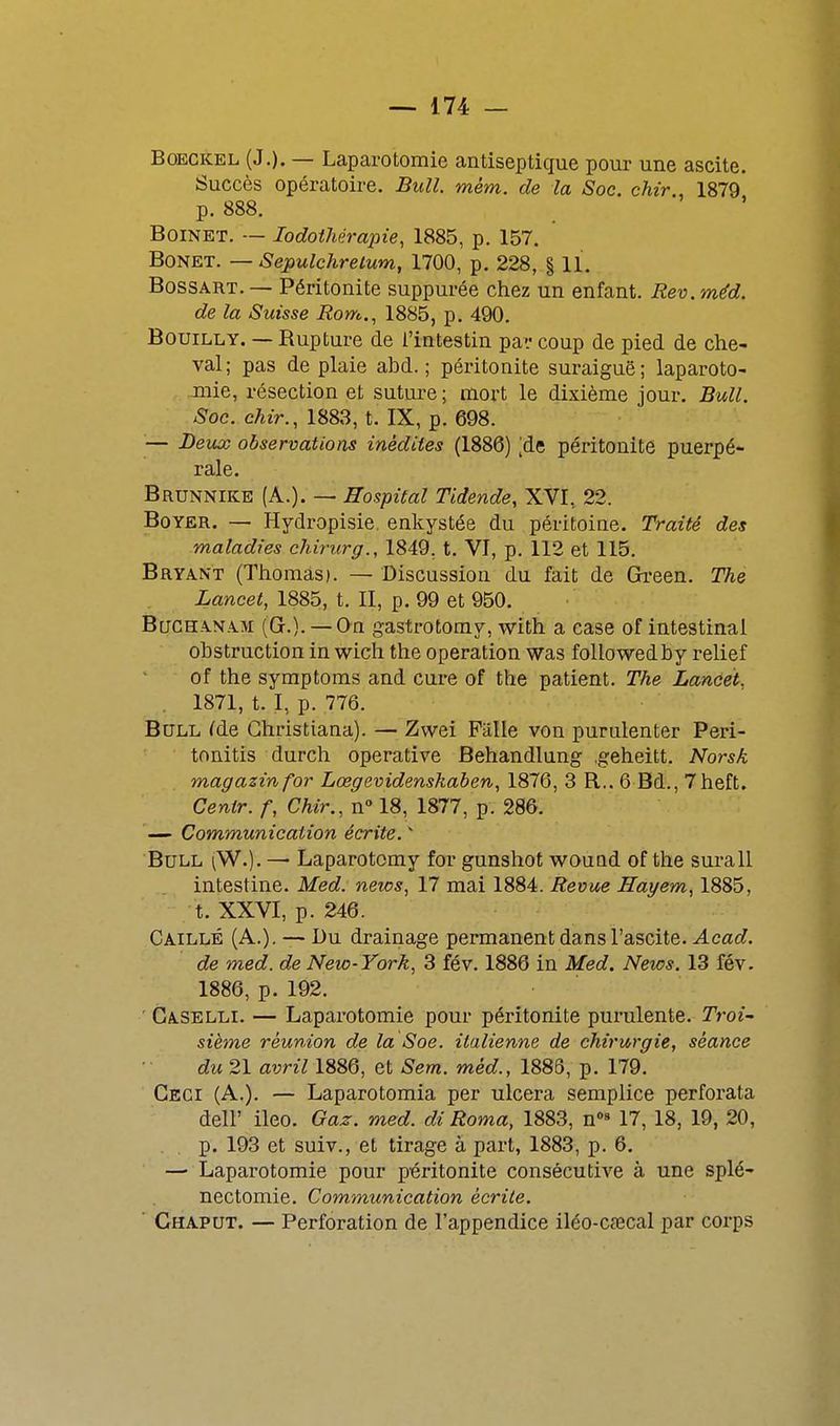 BoECKEL (J.). — Laparotomie antiseptique pour une ascite. Succès opératoire. Bull. mém. de la Soc. chir., 1879 p. 888. BoiNET. — lodothérapie, 1885, p. 157. BONET. — Sepulchretum, 1700, p. 228, § 11. BossART. — Péritonite suppurée chez un enfant. Rev. méd. de la Suisse Rom., 1885, p. 490. BouiLLY. — Rupture de l'intestin pavcoup de pied de che- val; pas de plaie abd. ; péritonite suraiguë; laparoto- mie, résection et suture; mort le dixième jour. Bull. Soc. chir., 1883, t. IX, p. 698. — Dev^ observations inédites (1886) ;de péritonite puerpé- rale. Brunnike (A.). — Hospital Tidende, XVI, 22. BoYER. — Hydropisie, enkystée du péritoine. Traité des maladies chiriirg., 1849, t. VI, p. 112 et 115. Bryant (Thomas). — Discussion du fait de Green. The Lancet, 1885, t. II, p. 99 et 950. Bqchanam (G.). — On gastrotomy, with a case of intestinal obstruction in wich the opération was followedby relief of the symptoms and cure of the patient. The Lancet, 1871, t. I, p. 776. Bull ^de Ghristiana). — Zwei Fiille von purulenter Peri- tonitis durch operative Behandlung .geheitt. Norsk magazinfor Lœgevidenskaben, 1876, 3 R.. 6 Bd., 7heft. Centr. f, Chir., n 18, 1877, p. 286. '— Communication écrite. Bull (W.). — Laparotomy for gunshot wouad of the surall intestine. Med. news, 17 mai 1884. Revue Hayem, 1885, t. XXVI, p. 246. Caillé (A.). — Bu drainage permanent dans l'ascite. Acad. de med. de New-York, 3 fév. 1886 in Med. News. 13 fév. 1886, p. 192. ■ Caselli. — Laparotomie pour péritonite purulente. Troi- sième réunion de la Soe. italienne de chirurgie, séance du 21 avril 1886, et Sem. méd., 1888, p. 179. Ceci (A.). — Laparotomia per ulcéra semplice perforata deir ileo. Gaz. med. di Roma, 1883, n°» 17, 18, 19, 20, p. 193 et suiv., et tirage à part, 1883, p. 6. — Laparotomie pour péritonite consécutive à une splé- nectomie. Communication écrite. ■ Ghaput. — Perforation de l'appendice iléo-cœcal par corps