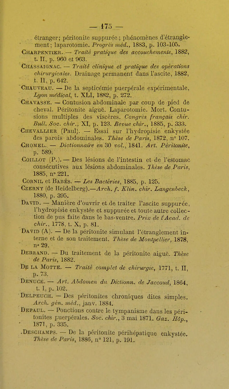 étranger; péritonite suppuréc ; phénomènes d'étrangle- nient; laparotomie. Progrès méd., 1883, p. 103-105. Charpentier. — Traité ^pratique des accouchements^ 1882, t. II, p. 960 et 963. ChaSSAignac. — Traité clinique et pratique des opérations chirurgicales. Drainage permanent dans l'ascite, 1882, t. Il, p. 642. Chauveau. —De la septicémie puerpérale expérimentale, Lyon médical, t. XLI, 1882, p. 272. Chavasse. — Contusion abdominale par coup de pied de cheval. Péritonite aiguë. Laparotomie. Mort. Contu- sions multiples des viscères. Congrès français chir. Bull. Soc. chir., XI, p. 123. Revue chir., 1885, p. 333. Chevallier (Paul). — Essai sur l'hydropisie enkystée des parois abdominales. Thèse de Paris, 1872, n 107. Chomel. — Dictionnaire en 30 vol., 1841. Art. Péritonite, p. 589. CoiLLOT (P.). — Des lésions de l'intestin et de l'estomac consécutives aux lésions abdominales. Thèse de Paris, 1885, n» 221. Cornil et Babès. — Les Bactéries, 1885, p. 125. Czerny (de Heidelberg).—Arc^. f. Klin. chir. Langenbeck, 1880, p. 395. David. — Manière d'ouvrir et de traiter l'ascite suppurée, l'hydropisie enkystée et suppurée et toute autre collec- tion de pus faite dans le bas-ventre. Prix de tAcad. de chir., 1778, t. X, p. 81. David (A). — De la péritonite simulant l'étranglement in- terne et de son traitement. Thèse de Montpellier, 1878, n» 29. Debrand. — Du traitement de la péritonite aiguë. Thèse ■ de Paris, 1882. De la Motte. — Traité complet de chirurgie, 1771, t. II, p. 73. Denucé. — Art. Abdomen du Diclionn. de Jaccoud, 1864, t. I, p. 102. ■ Delpeuch. — Des péritonites chroniques dites simples. Arch. gén. méd., janv. 1884. Depaul. — Ponctions contre le tympanisme dans les péri- tonites puerpérales. Soc. chir., 3 mai 1871. Gaz. Hôp., 1871, p. 335. .Deschamps. — De la péritonite périhépatique enkystée. Thèse de Paris, 1886, n 121, p. 191.