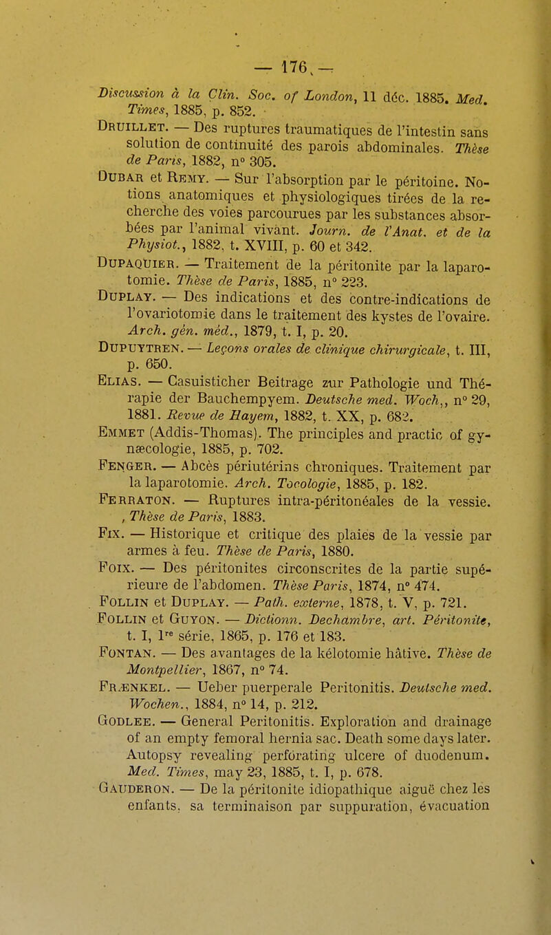 — 176.-. Discussion à la Clin. Soc. of London, 11 déc. 1885. Med Times, 1885, p. 852. Druillet. — Des ruptures traumatiques de l'intestin sans solution de continuité des parois abdominales. Thèse de Paris, 1882, n° 305. DuBAB et Remy. — Sur l'absorption par le péritoine. No- tions anatomiques et physiologiques tirées de la re- cherche des voies parcourues par les substances absor- bées par l'animal vivant. Journ. de VAnat. et de la Physiot., 1882, t. XVIII, p. 60 et 342. DuPAQUiER. — Traitement de la péritonite par la laparo- tomie. Thèse de Paris, 1885, n° 223. DuPLAY. — Des indications et des contre-indications de l'ovariotomie dans le traitement des kystes de l'ovaire. Arch. gén. mèd., 1879, t. I, p. 20. DUPUYTREN. — Leçons orales de clinique chirurgicale, t. III, p. 650. Elias. — Casuisticher Beitrage z-ur Pathologie und Thé- rapie der Bauchempyem. Deutsche med. Woch,, n° 29, 1881. Revup de Hayem, 1882, t. XX, p. 682. Emmet (Addis-Thomas). The principles and practic of gy- nœcologie, 1885, p. 702. Penger. — Abcès périutérins chroniques. Traitement par la laparotomie. Arch. Tocologie, 1885, p. 182. Perraton. — Ruptures intra-péritonéales de la vessie. , Thèse de Paris, 1883. Fix. — Historique et critique des plaies de la vessie par armes à feu. Thèse de Paris, 1880. Poix. — Des péritonites circonscrites de la partie supé- rieure de l'abdomen. Thèse Paris, 1874, n° 474. PoLLiN et DuPLAY. — Pùtli. externe, 1878, t. V, p. 721. POLLIN et GuYON. — Diciionn. Dechàmbre, art. Péritonite, t. I, 1 série, 1865, p. 176 et 183. PoNTAN. — Des avantages de la kélotomie hâtive. Thèse de Montpellier, 1867, n° 74. Pr/ENKEl. — Ueber puerpérale Peritonitis. Deutsche med. Wochen., 1884, n 14, p. 212. GoDLEE. — General Peritonitis. Exploration and drainage of an empty fémoral hernia sac. Death some days later. Autopsy revealing perforating ulcère of duodénum. Med. Times, may 23, 1885, t. I, p. 678. Gauderon. — De la péritonite idiopathique aiguë chez les enfants, sa terminaison par suppuration, évacuation