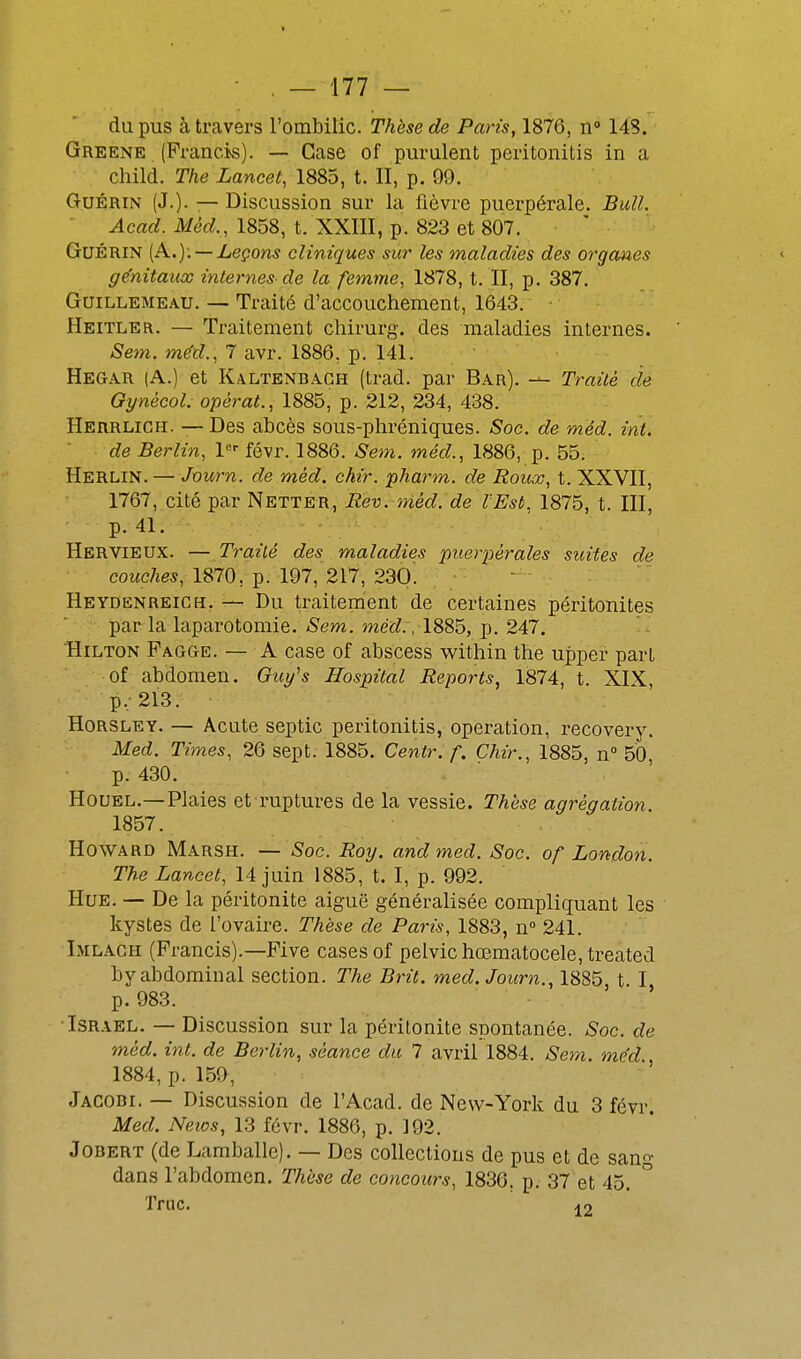 du pus à travers l'ombilic. Thèse de Paris, 1876, n» 148. Greene (Francis). — Case of purulent peritonitis in a child. The Lancet, 1885, t. II, p. 99. GuÉRiN (J.). — Discussion sur la fièvre puerpérale. Bull. Acad. Mèd., 1858, t. XXIII, p. 823 et 807. GuÉRiN [Pli..): — Leçons cliniques sur les maladies des organes génitaux internes-de la femme, 1878, t. II, p. 387. GuiLLEMEAU. — Traité d'accouchement, 1643. • Heitler. — Traitement chirurg. des maladies internes. Sem. méd., 7 avr. 1886, p. 141. Hegar (A.) et Kaltenbagh (trad. par Bar). —- Traité de Qynécol. opérât., 1885, p. 212, 234, 438. Herrlich. — Des abcès sous-phréniques. Soc. de méd. int. de Berlin, l févr. 1886. Sem. inéd., 1886, p. 55. Herlin. — Journ. de méd. chir. pharm. de Roux, t. XXVII, 1767, cité par Netter, Rev. méd. de l'Est, 1875, t. III, p. 41. Hervieux. — Traité des maladies p^ierpérales suites de coMc7ie*, 1870, p. 197, 217, 230. Heydenreich. — Du traitement de certaines péritonites par la laparotomie. Sem. méd., 1885, p. 247. Hilton Pagge. — A case of abscess within the upper part of abdomen. (ÎM^'s Hospital Reports, 1874, t. XIX p,213. Horsley. — Acute sep tic peritonitis, opération, recovery. Med. Times, 26 sept. 1885. Centr. f. Chir., 1885, n 50 p. 430. HouEL.—Plaies et ruptures de la vessie. Thèse agrégation. 1857. Howard Marsh. — Soe. Roy. and med. Soc. of London. mia^iee^, 14juin 1885, t. I, p. 992. Hue. — De la péritonite aiguë généralisée compliquant les kystes de l'ovaire. Thèse de Paris, 1883, n° 241. Imlagh (Francis).—Five cases of pelvichœmatocele.treated by abdominal section. The Brit. med. Journ., 1885 t I p. 983. ' ' Israël. — Discussion sur la péritonite spontanée. Soc. de méd. int. de Berlin, séance du 7 avril 1884. Sem. med 1884, p. 159, Jacobi. — Discussion de l'Acad. de New-York du 3 févr. Med. Neios, 13 févr. 1886, p. 192. JoBERT (de Lamballc). — Des collections de pus et de sang dans l'abdomen. Thèse de concours, 1830. p. 37 et 45. Truc. 4 9