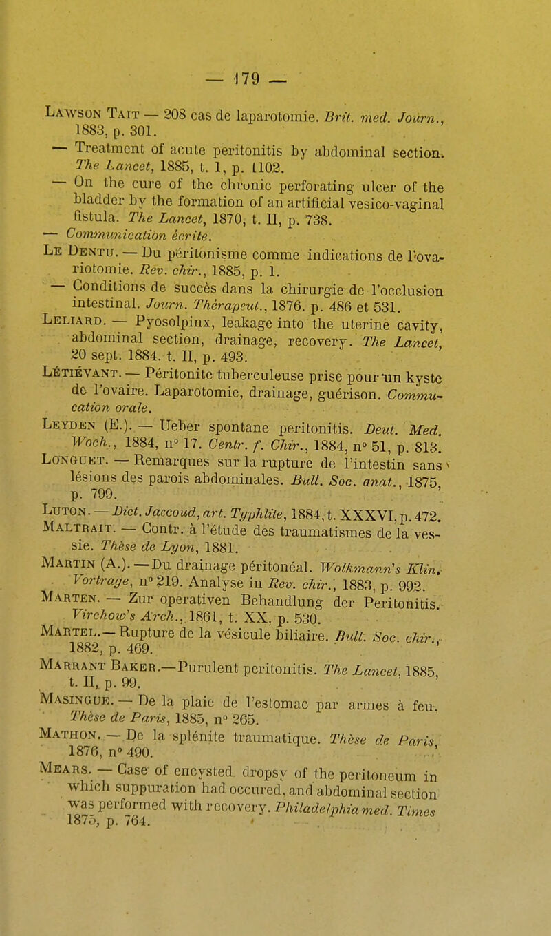 Lawson Tait — 208 cas de laparotomie. Brit. med. Joùrn., 1883, p. 301. — Treatment of acule peritonitis hy abdominal section. The Lancet, 1885, t. 1, p. L102. — On the cure of the chronic perforating ulcer of the bladder by the formation of an artificial vesico-vaginal flstula. The Lancet, 1870, t. II, p. 738. — Communication écrite. Le Dentu. — Du pôritonisme comme indications de l'-ova- riotomie. Rev. chir., 1885, p. 1. — Conditions de succès dans la chirurgie de l'occlusion intestinal. Joum. Thèrapeut., 1876. p. 486 et 531. Leliard. — Pyosolpinx, leakage into the utérine cavity, abdominal section, drainage, TQCOveTj. The Lancet, 20 sept. 1884. t. II, p. 493. Létiévant. — Péritonite tuberculeuse prise pournin kyste de l'ovaire. Laparotomie, drainage, guérison. Commu- cation orale. Leyden (E.). — Ueber spontané peritonitis. Deut. Med. Woch., 1884, II 17. Cenlr. f. Chir., 1884, n 51, p. 813. Longuet. — Remarques sur la rupture de l'intestin sans ^ lésions des parois abdominales. Bull. Soc. anat. 1875 p. 799. LuTON. — Dict. Jaccoud, art. Typhlite, 1884, t. XXXVI, p. 472. Maltrait. — Contr. à l'étude des traumatismes de la ves- sie. Thèse de Lyon, 1881. Martin (A.).—Du drainage péritonéal. Wolkmann's Klin. Vortrage, n''219. Analyse in Rev. chir., 1883, p. 992. Marten. — Zur operativen Behandlung der Peritonitis Virchoio's Arch.,,\m\, t. XX, p. 530. Martel.—Rupture de la vésicule biliaire. Bull. Soc chir 1882, p. 469. Marrant Baker.—Purulent peritonitis. The Lancet, 1885 t. II, p. 99. Masingue. — De la plaie de l'estomac par armes à feu, Thèse de Paris, 1885, n 265. Mathon. —De la splénite traumatique. Thèse de Paris 1876, n 490. . Mears. — Case- of encysted. dropsy of the pcritoneum in which suppuration had occured, and abdominal section was performed with recovery. Philadelphia med Times 1875, p. 764. '