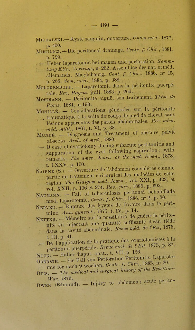 MiCHALSKi.—Kyste sanguin, ouverture. Union p. 400. MiKULicz. —Die peritoneal drainage. Centr, f. Chir., 1881, p. 729. . Ueber laparotomie bei magen und perforation. Samm- lunyKlin. Forira^e, n» 262. Assemblée des nat. et méd. allemands, Magdebourg. Cent. f. Chir., 188&. n» 15, p. 266. *9em. méd., 1884, p. 388. MoLOKENDOFF. — Laparotomie dans la péritonite puerpé- rale. Rev. Haycm, juiH- 1883, p. 266. MosiMANN, — Péritonite aiguë, son traitement. Thèse de Paris, 1881, n 190. Mouillé. — Considérations générales sur la péritonite traumatique à la suite de coups de pied de cheval sans '  * lésions apparentes des parois abdominales. Rec. mem. . méd. milit., 1861, t. VI, p. 38. . MuNDÉ. — Diagnosis and Treatment of obscure pelvic abscess. Arch. ofmed., 1880. — 0 case of ovariotomy during subacute pertitonitis and ■ suppuration of the cyst following aspiration; with remarks. The amer. Journ of the med. Scien., 1878, t. LXXV, p. 100. . Nairne (S ) — Ouverture de l'abdomen considérée comme partie du traitement chirurgical des maladies de cette région The Glasgow med. Journ., vol. XXI, V-^^^^ vol XXII, p. 106 et 274. Rev. chir., 1885, p. 692. Nal-mann. - Fall of tuberculosis peritonei tehandlade med. laparotomie. Centr. f. Chir., 1886, n° 2, p. 30._ Nepyeu.- Rupture des kystes de l'ovaire dans le peri- V-QU. — iv^j/ toine. Ann. gynècol., 1875, t. iV, p. 1.4. ^ INETTER _ Mémoire sur la possibilité de guérir la perito- nUeen injectant une quantité -ffls-te d^- lede dans la cavité abdominale. Revue med. de l Est, 1875, _ De'î'appLtion de la pratique ^es ^rioto^^^^^^^ péritonite puerpérale. Revue med. de l Est, 1875, p. 87. AiT^PK — Haller disput. anat., t. VII, p. i-o- mie for nach 9 wochen. Cenlr f. f^-'^^L^^J^l„, Otis. - The tMdical and mrgical hMry of IM EeieUioti OWEriÈrund). - Injury to abdomen; acuto perito-