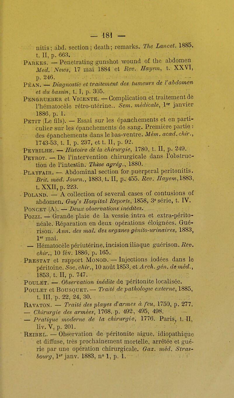 nitis; abd. section; death; remarks. The Lancet. 1885, t. II, p. 663. Parkes. — Penetrating gunshot wound of the abdomen Med. Neios, 17 mai 1884 et Rev. Hayem, t. XXVI, p. 246. PÉAN. — Diagnostic et traitement des tumeurs de Vabdomen et du bassin, t. I, p. 305. - . Pengrtjeber et Vicente. — Complication et traitement de l'hématocèle rétro-utérine.. Sem. médicale, 1«' janvier 1886, p. 1. Petit (Le fils). — Essai sui- les épanchements et en parti- culier sur les épanchements de sang. Première partie : des épanchements dans le bas-ventre. Mém. acad. chir., 1743-53, t. I, p. 237, et t. II, p. 92. Peyrilhe. —Histoire de la chirurgie, 1780, t. II, p. 249. Peyrot. — De l'intervention chirurgicale dans l'obstruc- tion de l'intestin. Thèse agrég., 1880. Playfair. — Abdominal section for puerpéral peritonitis. Brit. med. Journ., 1883, t. II, p. 455. Rev. Hayem;\9SZ, t. XXII, p. 223. PoLAND. — A collection of several cases of contusions of abdomen. Guy's Eospital Reports, 1858, 3« série, t. IV. PONCET (A). — Deux observations inédites. Pozzi. — Grande plaie de la vessie intra et extra-périto- néale. Réparation en deux opérations éloignées. Gué- rison. Ann. des mal. des organes géniio-urinaires, 1883, 1 mai. — Hématocèlepériutérine, incision iliaque guérison. chir., 10 fév. 1886, p. 165. Prestat et rapport Monod. — Injections iodées dans le péritoine. Soc. chir., 10 août 1853, et Arch. gén. de méd., 1853, t. II, p. 747. Poulet. — Observation inédite de péritonite localisée. Poulet et Bousquet. — Traité de pathologie externe, 1885, t. III, p. 22, 24, 30. Ravaton. — Traité des playes d'armes à feu, 1750, p. 277. — Chirurgie des armées, 1768, p. 492, 495, 498. — Pratique moderne de la chirurgie, 1776. Paris, t. II, liv. V, p. 201. Reibel. —Observation de péritonite aiguë, idiopathiqùe et diffuse, très prochainement mortelle, arrêtée et gué- rie par une opération chirurgicale. Gaz. méd. ^iS^ms-