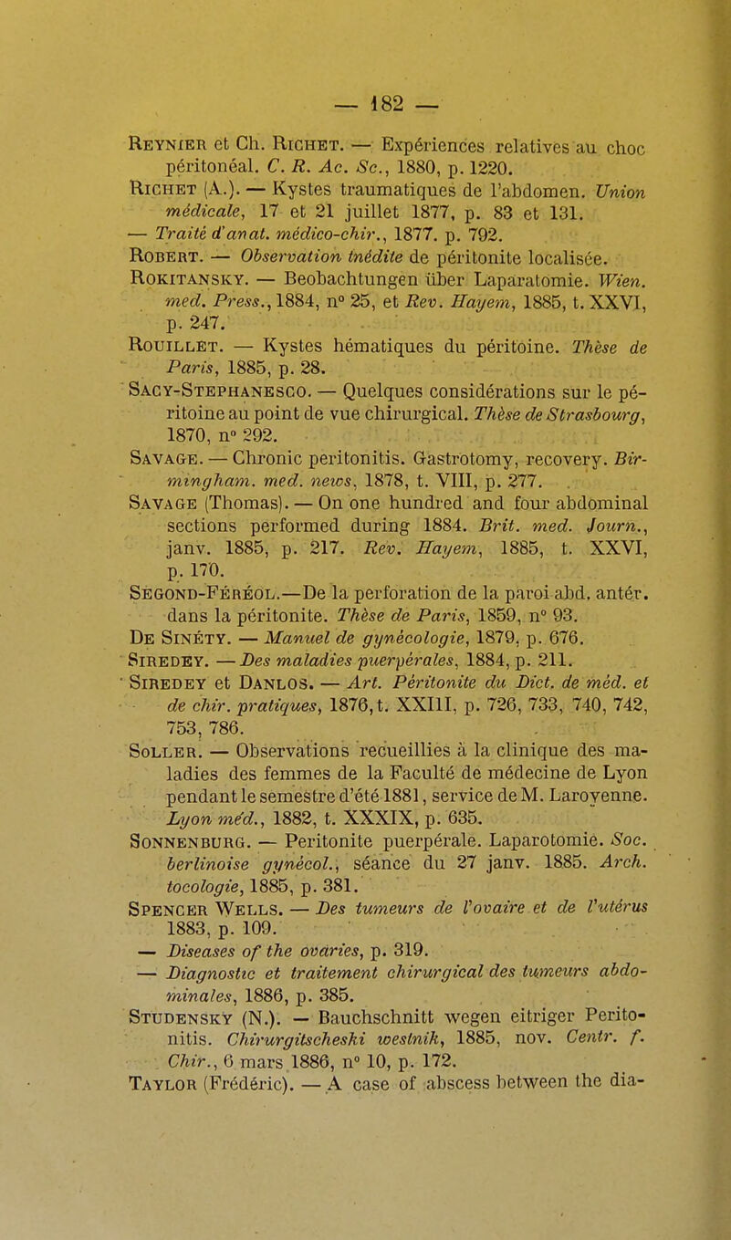 Reynier et Ch. Richet. — Expériences relatives au choc péritonéal. C. R. Ac. Se., 1880, p. 1220. Richet (A.). — Kystes traumatiques de l'abdomen. Union médicale, 17 et 21 juillet 1877, p. 83 et 131. — Traité d'anaL médico-chir., 1877. p. 792. Robert. — Observation inédite de péritonite localisée. RoKiTANSKY. — Beobachtungcn uber Laparatomie. Wien. med. Press., 1884, n° 25, et Rev. Hayem, 1885, t. XXVI, p. 247. RouiLLET. — Kystes hématiques du péritoine. Thèse de Paris, 1885, p. 28. Sacy-Stephanesco. — Quelques considérations sur le pé- ritoine au point de vue chirurgical. Thèse de Strasbourg, 1870, n» 292. Savage. — Chronic peritonitis. Gastrotomy, recovery. Bir- mingham, med. news, 1878, t. VIII, p. 277. Savage (Thomas). — Onone hundi-ed and foui-abdominal sections performed during 1884. Brit. med. journ., janv. 1885, p. 217. Rev. Hayem, 1885, t. XXVI, p. 170. Sègond-Féréol.—De la perforation de la paroi abd. antér. dans la péritonite. Thèse de Paris, 1859, n° 93. De Sinéty. — Manuel de gynécologie, 1879, p. 676. SiREDEY. —Des maladies puerpérales, 1884, p. 211. ■ SiREDEY et DanloS. — Art. Péritonite du Dict. de méd. et de chir. pratiques, 1876, t. XXIlI, p. 726, 733, 740, 742, 753, 786. SoLLER. — Observations recueilliès à la clinique des ma- ladies des femmes de la Faculté de médecine de Lyon pendant le semestre d'été 1881, service de M. Larovenne. Lyonme'd., 1882, t. XXXIX, p. 635. SoNNENBURG. — Péritonite puerpérale. Laparotomie. Soc. berlinoise gynécoL, séance du 27 janv. 1885. Arch. tocologie, 1885, p. 381. Spencer Wells. — Des tumeurs de l'ovaire et de Vutérus 1883, p. 109. — Biseases of the avaries, p. 319. — Diagnostic et traitement chirurgical des tumeurs abdo- minales, 1886, p. 385. StudenskY (N.). — Bauchschnitt wegen eitriger Perito- nitis. Chirurgitscheski weslnih, 1885, nov. Cejitr. f. , Chir., 6 mars 1886, n 10, p. 172. Taylor (Frédéric). — A case of abscess between the dia-
