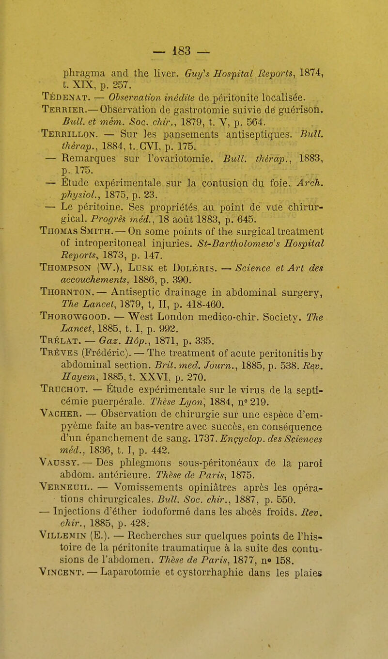 phragma and the liver. Guy's Hospital Reports^ 1874, t. XIX, p. 257. Tédenat. — Observation inédite de péritonite localisée. Terrier.— Observation de gastrotomie suivie dé guérisoïi. Bull, et mém. Soc. chir., 1879, t. V, p. 564. Terrillon. — Sur les pansements antiseptiques. Bull. ^/îémp., 1884, t. GVL p. 175. — Remarques sur l'ovariotomie. Bull, thérd'p., 1883, p. 175. — Étude expérimentale sur la contusion du foie.. Arch. pAysYo/., 1875, p. 23. , — Le péritoine. Ses propriétés au point de viié chirtir- gical. Progrès méd., IS août 1883, p. 645. Thomas Smith. — On some points of the surgical treatment of introperitoneal injuries. St-Bartholomew's Hospital Reports, 1873, p. 147. Thompson (W.), Lusk et Doléris. — Science et Art des accouchements, 1886, p. 390. Thornton. — Antiseptic drainage in abdominal surgery, The Lancet, 1879, t, II, p. 418-460. Thorowgood. — West London medico-chir. Society. The Lancet, 1885, t. I, p. 992. Trélat. — Gaz. Eôp., 1871, p. 335. Trêves (Frédéric). — The treatment of acute peritonitis by abdominal section. Brit. med. Journ., 1885, p. 538. Re(o. Hayem, 1885, t. XXVI, p. 270. Trughot. — Étude expérimentale sur le virus de la septi- cémie puerpérale. Thèse Lyon] 1884, n° 219. Vacher. — Observation de chirurgie sur une espèce d'em- pyème faite au bas-ventre avec succès, en conséquence d'un épanchement de sang. 1737. Ençyclop. des Sciences méd., 1836, t. I, p. 442. Vaussy. — Des phlegmons sous-péritonéaux de la paroi abdom. antérieure. Thèse de Paris, 1875. Verneuil. — Vomissements opiniâtres après les opéra- tions chirurgicales. Bull. Soc. chir., 1887, p. 550. — Injections d'éther iodoformé dans les abcès froids. Rev. chir., 1885, p. 428. ViLLEMiN (E.). — Recherches sur quelques points de l'his- toire de la péritonite traumatique à la suite des contu- sions de l'abdomen. Thèse de Paris, 1877, n« 158. Vincent. — Laparotomie et cystorrhaphie dans les plaies
