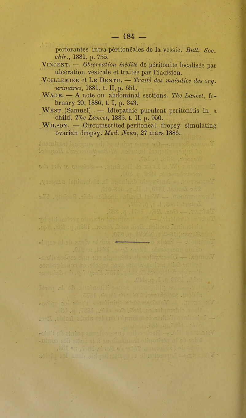 perforantes intra-périton'éales de la vessie. Bull. Soc. cAir., 1881, p. 755. Vincent. — Observation inédite de péritonite localisée par ulcération vésicale et traitée par l'iacision. -VoiLLEMiER et Le Dentu. — Traité des maladies des org. urinaires^ 1881, t. II, p. 651. Wade. — A note on abdominal sections. The Lancet, fe- bruary 20, 1886, 1.1, p. 343. West (Samuel). — Idiopathic purulent perit'onitis in a child. The Lancet, 1885, t. II, p. 950. Wilson. — Circumscrited peritoneal dropsy simulating ovarian dropsy. Med. News, 27 mars 1886.