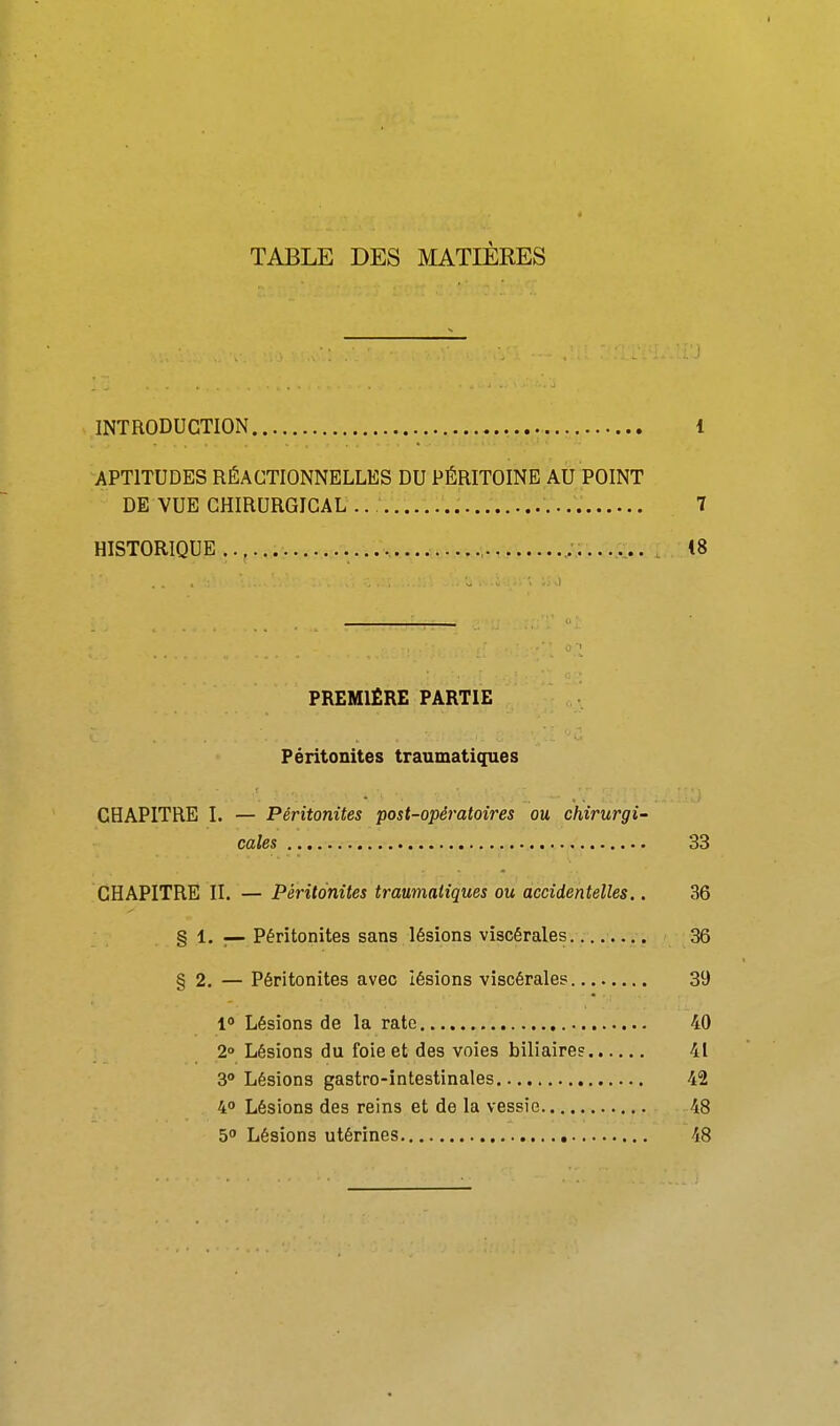 TABLE DES MATIÈRES s, INTRODUCTION 1 APTITUDES RÉACTIONNELLES DU PÉRITOINE AU POINT DE VUE CHIRURGICAL .. 7 HISTORIQUE 48 PREMIÈRE PARTIE Péritonites traumatiques CHAPITRE I. — Péritonites post-opératoires ou chirurgi- cales 33 CHAPITRE II. — Péritonites traumatiques ou accidentelles.. 36 § 1. — Péritonites sans lésions viscérales 36 § 2. — Péritonites avec lésions viscérales 39 1 Lésions de la rate 40 2° Lésions du foie et des voies biliaires 41 3» Lésions gastro-intestinales 42 4 Lésions des reins et de la vessie 48