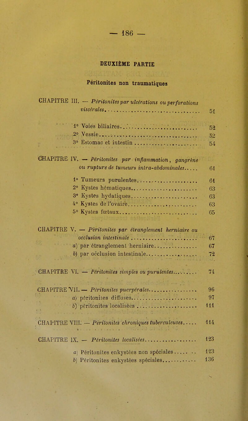 DEUXIÈME PARTIE Péritonites non traumatiques CHAPITRE III. — Péritonites par ulcérations ou perforations viscérales 5j 1» Voies biliaires.,. 52 2» Vessie.. 52 3° Estomac et intestin 54 CHAPITRE IV. — Péritonites par inflammation, gangrène ou rupture de tumeurs intra-abdominales 61 1» Tumeurs purulentes 61 2» Kystes hématiques 63 3 Kystes hydatiques 63 40 Kystes de l'ovaire 63 50 Kystes fœtaux 65 CHAPITRE V. — Péritonites par étranglement herniaire ou occlusion intestinale 67 a) par étranglement herniaire 67 b) par occlusion intestinale ., 72 ; CHAPITRE VI. — Péritonites simples ou purulentes... 74 CHAPITRE VU. — Péritonites puerpérales 96 a) péritonites diffuses 97 péritonites localisées Hl CHAPITRE VIII. — Péritonites chroniques tuberculeuses 114 CHAPITRE IX. — Péritonites localisées 123 a] Péritonites enkystées non spéciales l'23 b) Péritonites enkystées spéciales 136