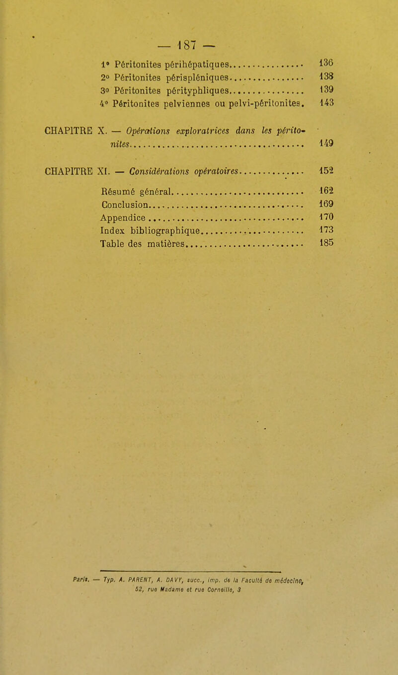 1» Péritonites périhépatiques 136 2° Péritonites périspléniques 138 30 Péritonites pérityphliques 139 4 Péritonites pelviennes ou pelvi-péritonites. 143 CHAPITRE X. — Opérations exploratrices dans les périto- nites 149 CHAPITRE XI. — Considérations opératoires 152 Résumé général 162 Conclusion 169 Appendice 170 Index bibliographique 173 Table des matières 185 Parli. — Typ. A. PARENT, A. DAVY, suce, imp. de la Faculté de médecine, 52, rue Madame et rue Corneille, 3