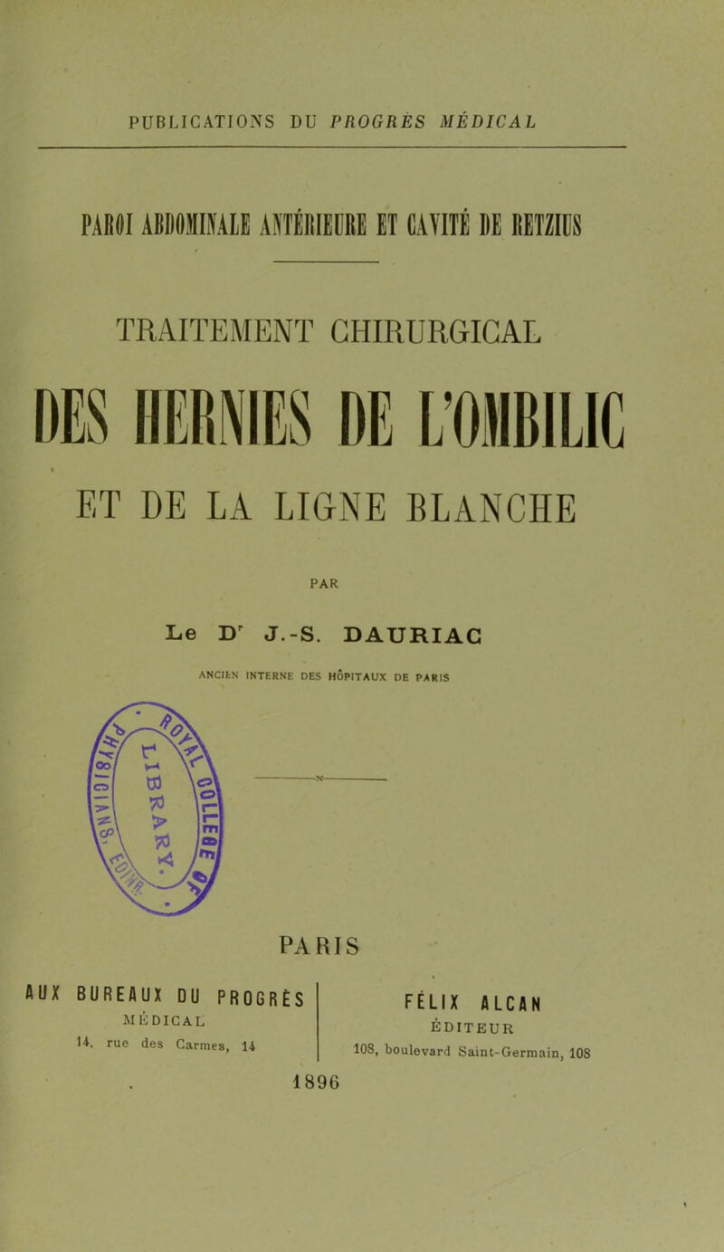 PUBLICATIONS DU PROGRÈS MÉDICAL PAROI ABDOMINALE ANTÉRIEURE ET CAVITÉ DE IIETZIUS TRAITEMENT CHIRURGICAL ET DE LA LIGNE BLANCHE Le D' J.-S. DAURIAC ANCIEN INTERNE DES HÔPITAUX DE PARIS PARIS AUX BUREAUX DU PROGRÈS médical H. rue des Carmes, 14 FÉLIX ALCAN ÉDITEUR 10S, boulevard Saint-Germain, 108 189G