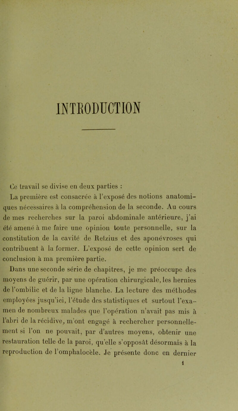 INTRODUCTION Ce travail se divise en deux parties : La première est consacrée à l’exposé des notions anatomi- ques nécessaires à la compréhension de la seconde. Au cours de mes recherches sur la paroi abdominale antérieure, j’ai été amené à me faire une opinion toute personnelle, sur la constitution de la cavité de Reizius et des aponévroses qui contribuent à la former. L’exposé de cette opinion sert de conclusion à ma première partie. Dans une seconde série de chapitres, je me préoccupe des moyens de guérir, par une opération chirurgicale, les hernies de l’ombilic et de la ligne blanche. La lecture des méthodes employées jusqu’ici, l’étude des statistiques et surtout l’exa- men de nombreux malades que l’opération n’avait pas mis à l’abri de la récidive, m'ont engagé à rechercher personnelle- ment si l’on ne pouvait, par d’autres moyens, obtenir une restauration telle de la paroi, qu’elle s’opposât désormais à la reproduction de l’omphalocèle. Je présente donc en dernier l